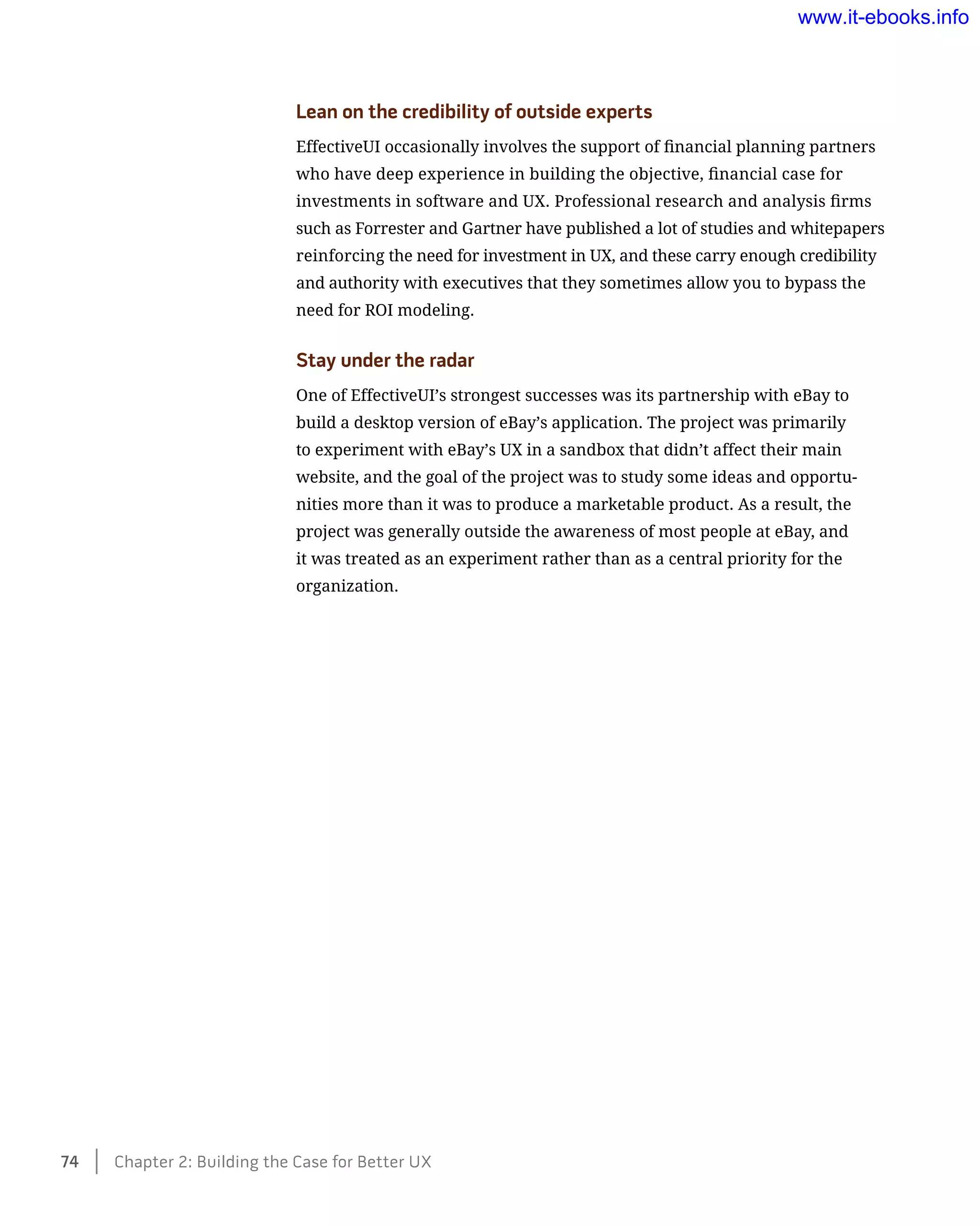 Lean on the credibility of outside experts
EffectiveUI occasionally involves the support of financial planning partners
who have deep experience in building the objective, financial case for
investments in software and UX. Professional research and analysis firms
such as Forrester and Gartner have published a lot of studies and whitepapers
reinforcing the need for investment in UX, and these carry enough credibility
and authority with executives that they sometimes allow you to bypass the
need for ROI modeling.
Stay under the radar
One of EffectiveUI’s strongest successes was its partnership with eBay to
build a desktop version of eBay’s application. The project was primarily
to experiment with eBay’s UX in a sandbox that didn’t affect their main
website, and the goal of the project was to study some ideas and opportu-
nities more than it was to produce a marketable product. As a result, the
project was generally outside the awareness of most people at eBay, and
it was treated as an experiment rather than as a central priority for the
organization.
74    Chapter 2: Building the Case for Better UX
www.it-ebooks.info
 