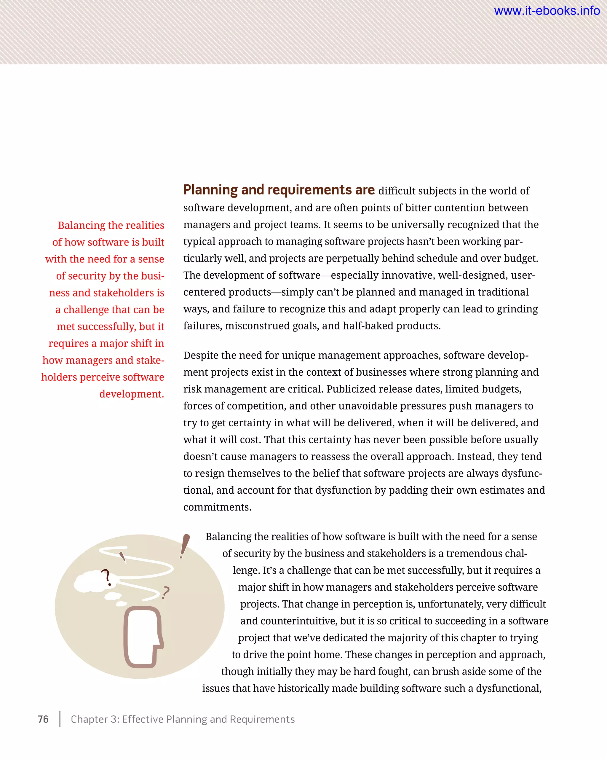 Planning and requirements are difficult subjects in the world of
software development, and are often points of bitter contention between
managers and project teams. It seems to be universally recognized that the
typical approach to managing software projects hasn’t been working par-
ticularly well, and projects are perpetually behind schedule and over budget.
The development of software—especially innovative, well-designed, user-
centered products—simply can’t be planned and managed in traditional
ways, and failure to recognize this and adapt properly can lead to grinding
failures, misconstrued goals, and half-baked products.
Despite the need for unique management approaches, software develop-
ment projects exist in the context of businesses where strong planning and
risk management are critical. Publicized release dates, limited budgets,
forces of competition, and other unavoidable pressures push managers to
try to get certainty in what will be delivered, when it will be delivered, and
what it will cost. That this certainty has never been possible before usually
doesn’t cause managers to reassess the overall approach. Instead, they tend
to resign themselves to the belief that software projects are always dysfunc-
tional, and account for that dysfunction by padding their own estimates and
commitments.
Balancing the realities of how software is built with the need for a sense
of security by the business and stakeholders is a tremendous chal-
lenge. It’s a challenge that can be met successfully, but it requires a
major shift in how managers and stakeholders perceive software
projects. That change in perception is, unfortunately, very difficult
and counterintuitive, but it is so critical to succeeding in a software
project that we’ve dedicated the majority of this chapter to trying
to drive the point home. These changes in perception and approach,
though initially they may be hard fought, can brush aside some of the
issues that have historically made building software such a dysfunctional,
Balancing the realities
of how software is built
with the need for a sense
of security by the busi-
ness and stakeholders is
a challenge that can be
met successfully, but it
requires a major shift in
how managers and stake-
holders perceive software
development.
76    Chapter 3: Effective Planning and Requirements
www.it-ebooks.info
 