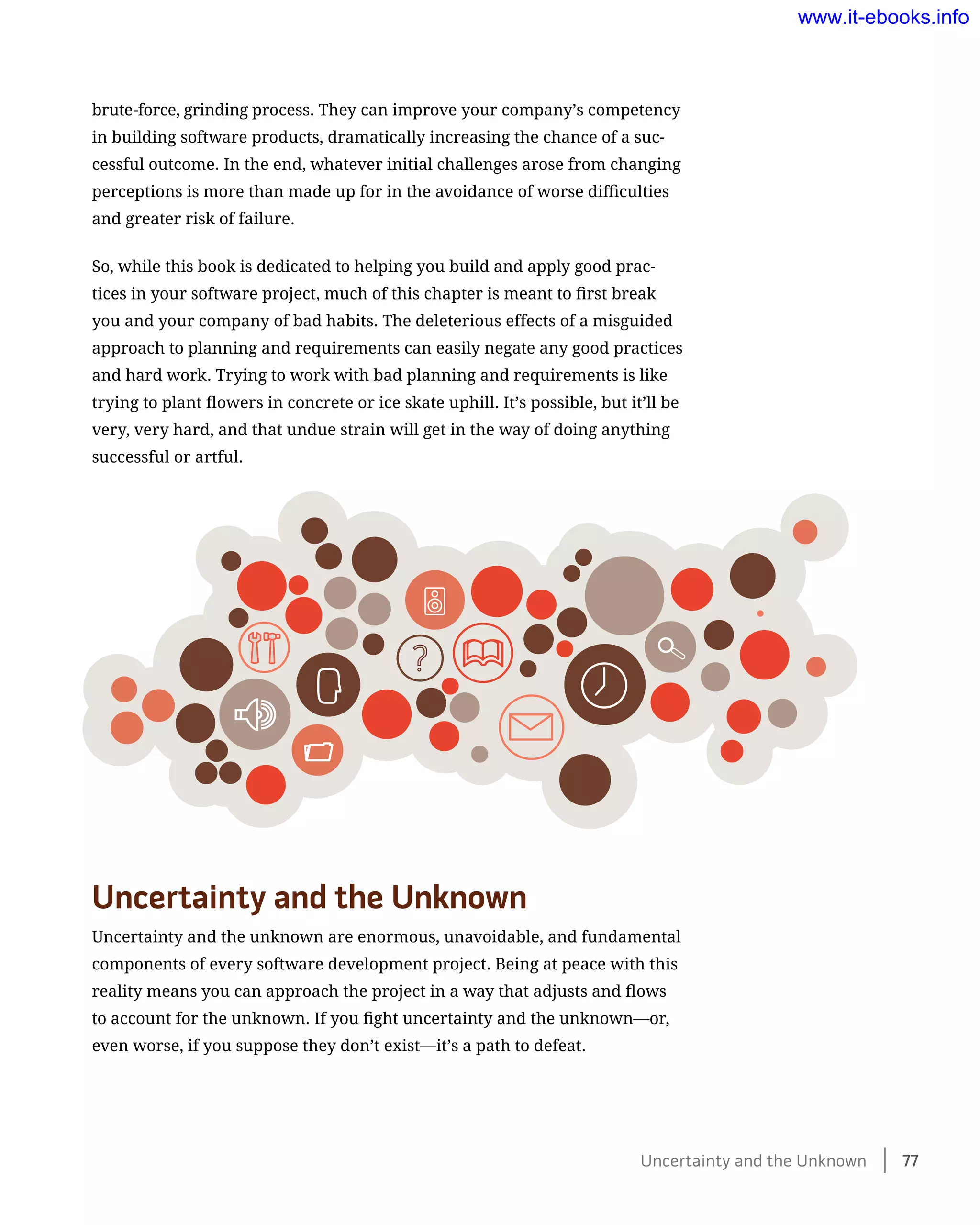 brute-force, grinding process. They can improve your company’s competency
in building software products, dramatically increasing the chance of a suc-
cessful outcome. In the end, whatever initial challenges arose from changing
perceptions is more than made up for in the avoidance of worse difficulties
and greater risk of failure.
So, while this book is dedicated to helping you build and apply good prac-
tices in your software project, much of this chapter is meant to first break
you and your company of bad habits. The deleterious effects of a misguided
approach to planning and requirements can easily negate any good practices
and hard work. Trying to work with bad planning and requirements is like
trying to plant flowers in concrete or ice skate uphill. It’s possible, but it’ll be
very, very hard, and that undue strain will get in the way of doing anything
successful or artful.
Uncertainty and the Unknown
Uncertainty and the unknown are enormous, unavoidable, and fundamental
components of every software development project. Being at peace with this
reality means you can approach the project in a way that adjusts and flows
to account for the unknown. If you fight uncertainty and the unknown—or,
even worse, if you suppose they don’t exist—it’s a path to defeat.
Uncertainty and the Unknown    77
www.it-ebooks.info
 