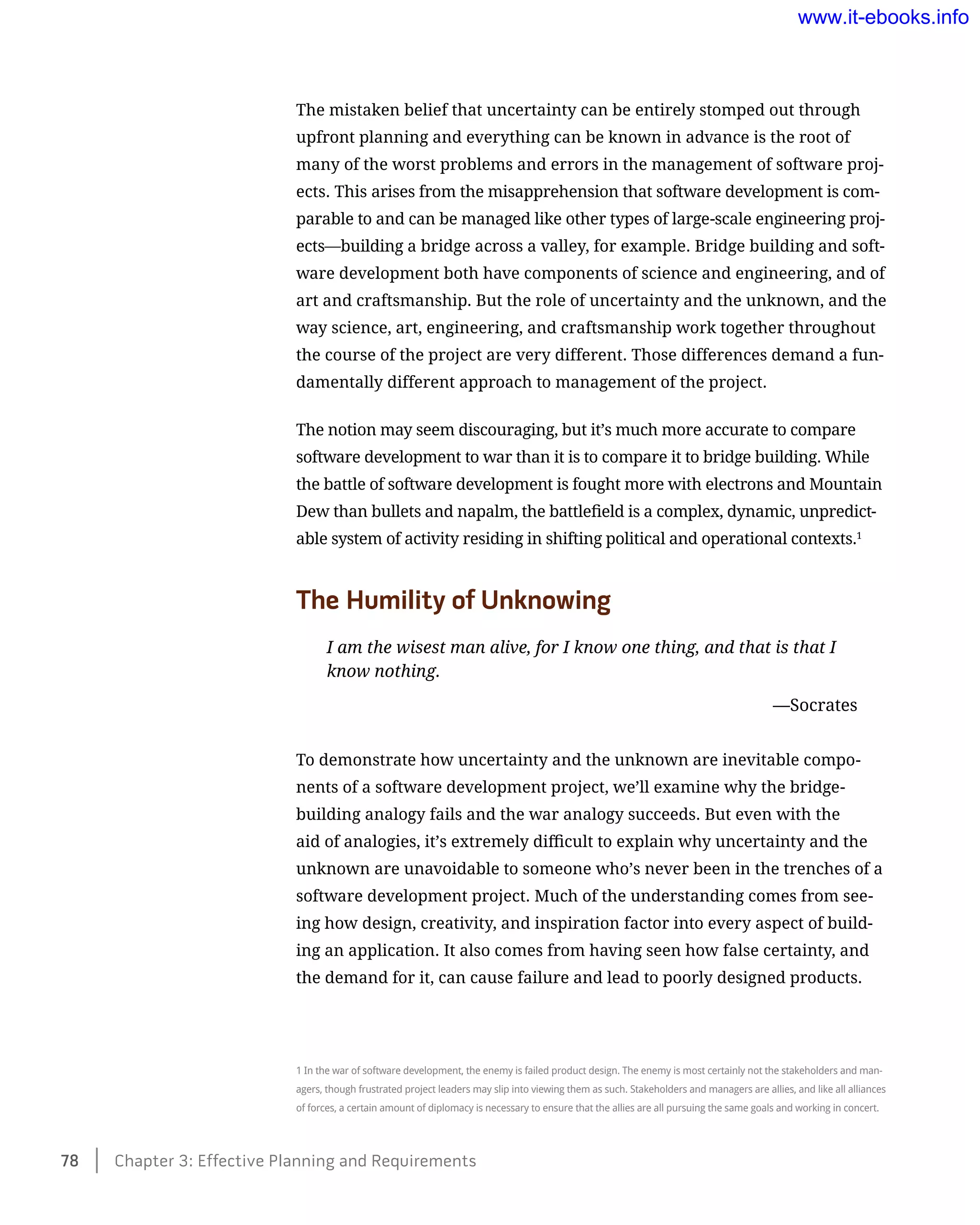 The mistaken belief that uncertainty can be entirely stomped out through
upfront planning and everything can be known in advance is the root of
many of the worst problems and errors in the management of software proj-
ects. This arises from the misapprehension that software development is com-
parable to and can be managed like other types of large-scale engineering proj-
ects—building a bridge across a valley, for example. Bridge building and soft-
ware development both have components of science and engineering, and of
art and craftsmanship. But the role of uncertainty and the unknown, and the
way science, art, engineering, and craftsmanship work together throughout
the course of the project are very different. Those differences demand a fun-
damentally different approach to management of the project.
The notion may seem discouraging, but it’s much more accurate to compare
software development to war than it is to compare it to bridge building. While
the battle of software development is fought more with electrons and Mountain
Dew than bullets and napalm, the battlefield is a complex, dynamic, unpredict-
able system of activity residing in shifting political and operational contexts.1
The Humility of Unknowing
I am the wisest man alive, for I know one thing, and that is that I
know nothing.
	 —Socrates
To demonstrate how uncertainty and the unknown are inevitable compo-
nents of a software development project, we’ll examine why the bridge-
building analogy fails and the war analogy succeeds. But even with the
aid of analogies, it’s extremely difficult to explain why uncertainty and the
unknown are unavoidable to someone who’s never been in the trenches of a
software development project. Much of the understanding comes from see-
ing how design, creativity, and inspiration factor into every aspect of build-
ing an application. It also comes from having seen how false certainty, and
the demand for it, can cause failure and lead to poorly designed products.
1 In the war of software development, the enemy is failed product design. The enemy is most certainly not the stakeholders and man-
agers, though frustrated project leaders may slip into viewing them as such. Stakeholders and managers are allies, and like all alliances
of forces, a certain amount of diplomacy is necessary to ensure that the allies are all pursuing the same goals and working in concert.
78    Chapter 3: Effective Planning and Requirements
www.it-ebooks.info
 