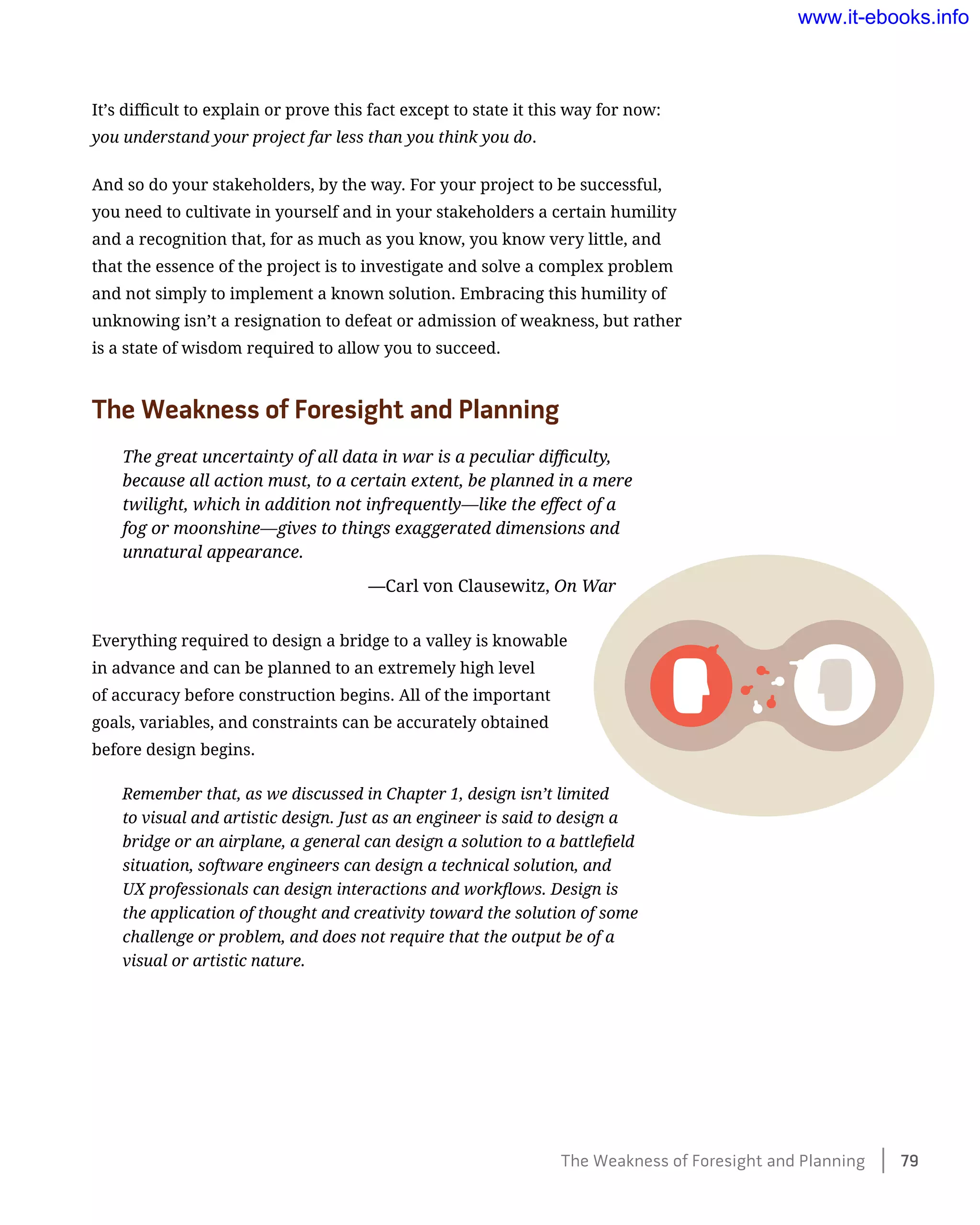 It’s difficult to explain or prove this fact except to state it this way for now:
you understand your project far less than you think you do.
And so do your stakeholders, by the way. For your project to be successful,
you need to cultivate in yourself and in your stakeholders a certain humility
and a recognition that, for as much as you know, you know very little, and
that the essence of the project is to investigate and solve a complex problem
and not simply to implement a known solution. Embracing this humility of
unknowing isn’t a resignation to defeat or admission of weakness, but rather
is a state of wisdom required to allow you to succeed.
The Weakness of Foresight and Planning
The great uncertainty of all data in war is a peculiar difficulty,
because all action must, to a certain extent, be planned in a mere
twilight, which in addition not infrequently—like the effect of a
fog or moonshine—gives to things exaggerated dimensions and
unnatural appearance.
	 —Carl von Clausewitz, On War
Everything required to design a bridge to a valley is knowable
in advance and can be planned to an extremely high level
of accuracy before construction begins. All of the important
goals, variables, and constraints can be accurately obtained
before design begins.
Remember that, as we discussed in Chapter 1, design isn’t limited
to visual and artistic design. Just as an engineer is said to design a
bridge or an airplane, a general can design a solution to a battlefield
situation, software engineers can design a technical solution, and
UX professionals can design interactions and workflows. Design is
the application of thought and creativity toward the solution of some
challenge or problem, and does not require that the output be of a
visual or artistic nature.
The Weakness of Foresight and Planning    79
www.it-ebooks.info
Wow! eBook dot Com
 
