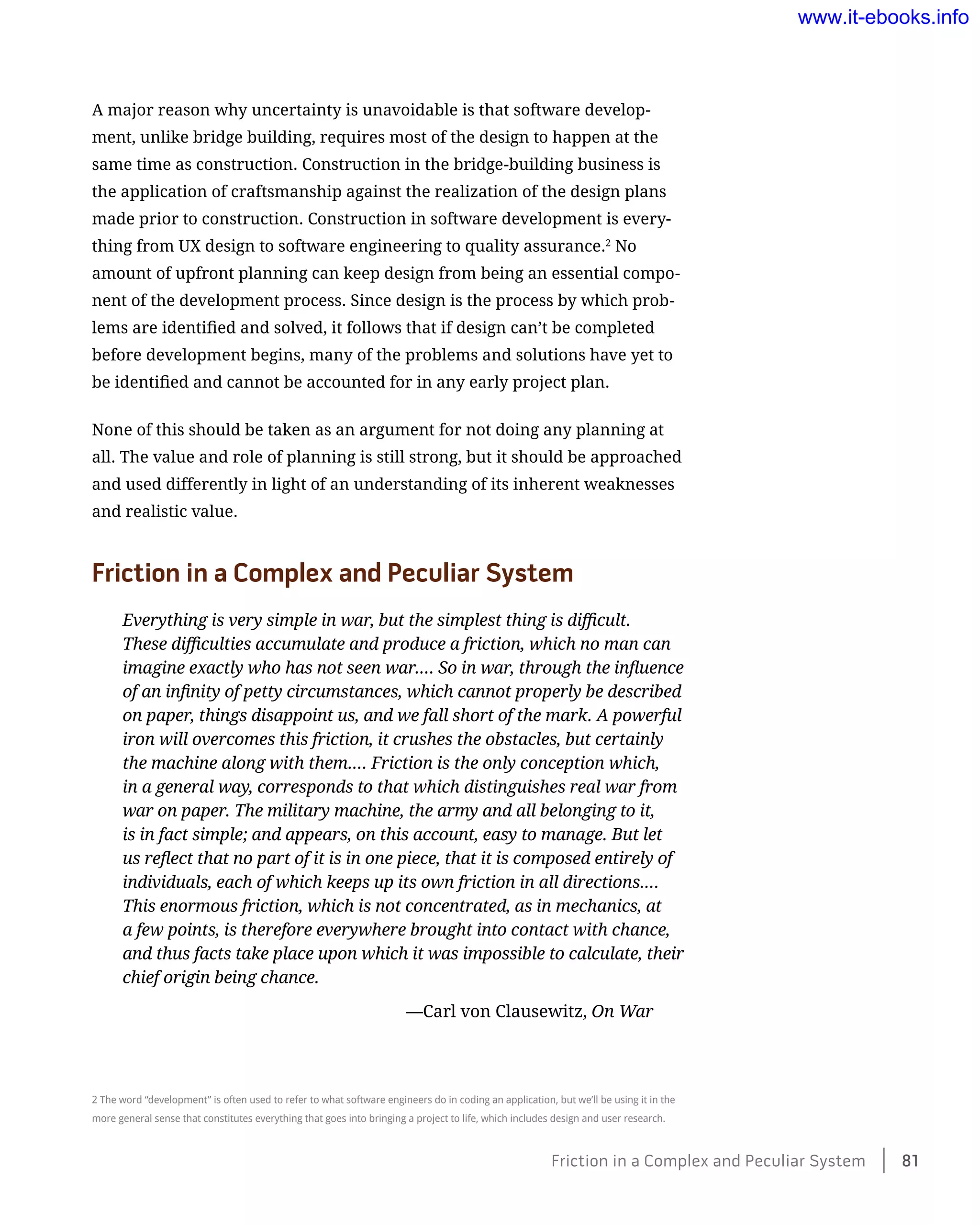 A major reason why uncertainty is unavoidable is that software develop-
ment, unlike bridge building, requires most of the design to happen at the
same time as construction. Construction in the bridge-building business is
the application of craftsmanship against the realization of the design plans
made prior to construction. Construction in software development is every-
thing from UX design to software engineering to quality assurance.2
No
amount of upfront planning can keep design from being an essential compo-
nent of the development process. Since design is the process by which prob-
lems are identified and solved, it follows that if design can’t be completed
before development begins, many of the problems and solutions have yet to
be identified and cannot be accounted for in any early project plan.
None of this should be taken as an argument for not doing any planning at
all. The value and role of planning is still strong, but it should be approached
and used differently in light of an understanding of its inherent weaknesses
and realistic value.
Friction in a Complex and Peculiar System
Everything is very simple in war, but the simplest thing is difficult.
These difficulties accumulate and produce a friction, which no man can
imagine exactly who has not seen war.… So in war, through the influence
of an infinity of petty circumstances, which cannot properly be described
on paper, things disappoint us, and we fall short of the mark. A powerful
iron will overcomes this friction, it crushes the obstacles, but certainly
the machine along with them.… Friction is the only conception which,
in a general way, corresponds to that which distinguishes real war from
war on paper. The military machine, the army and all belonging to it,
is in fact simple; and appears, on this account, easy to manage. But let
us reflect that no part of it is in one piece, that it is composed entirely of
individuals, each of which keeps up its own friction in all directions.…
This enormous friction, which is not concentrated, as in mechanics, at
a few points, is therefore everywhere brought into contact with chance,
and thus facts take place upon which it was impossible to calculate, their
chief origin being chance.
	 —Carl von Clausewitz, On War
2 The word “development” is often used to refer to what software engineers do in coding an application, but we’ll be using it in the
more general sense that constitutes everything that goes into bringing a project to life, which includes design and user research.
Friction in a Complex and Peculiar System    81
www.it-ebooks.info
 