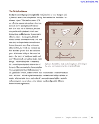 The CAS of software
In object-oriented programming (OOP), every element of code that goes into
a product—every class, component, library, data connection, and so on—is a
discrete “agent.” That’s what makes OOP
an effective approach to software develop-
ment: it allows a complex software sys-
tem to be built out of individual, smaller,
comprehensible pieces with their own
instructions and behaviors. Because each
of these pieces—these agents, like indi-
vidual soldiers on the battlefield—acts and
reacts according to its own situation and
instructions, and according to the state
of the system, the result is a complex sys-
tem that’s far greater than the sum of its
parts. Whereas a bridge is the sum of its
parts—the pieces of metal and welds and
everything else all add up to a single, static
bridge—a software system is the behav-
ior created by the dynamic interaction of
its parts. The complexity further multiplies
when you consider that the human user is
an agent in the system, and the system must accommodate a wide diversity of
users who don’t behave in predictable ways. Unlike with a bridge—where, no
matter what variable forces are in play, it’s always the same bridge—a single
software system can produce a near-infinite number of possible different
behaviors and experiences.
TESTTESTTEST
BRIDGE	CONSTRUCTION
Software doesn’t lend itself to discrete phases for testing in
the same way that construction projects often do.
Friction in a Complex and Peculiar System    83
www.it-ebooks.info
 