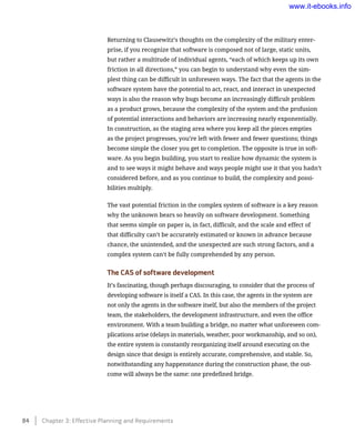 Returning to Clausewitz’s thoughts on the complexity of the military enter-
prise, if you recognize that software is composed not of large, static units,
but rather a multitude of individual agents, “each of which keeps up its own
friction in all directions,” you can begin to understand why even the sim-
plest thing can be difficult in unforeseen ways. The fact that the agents in the
software system have the potential to act, react, and interact in unexpected
ways is also the reason why bugs become an increasingly difficult problem
as a product grows, because the complexity of the system and the profusion
of potential interactions and behaviors are increasing nearly exponentially.
In construction, as the staging area where you keep all the pieces empties
as the project progresses, you’re left with fewer and fewer questions; things
become simple the closer you get to completion. The opposite is true in soft-
ware. As you begin building, you start to realize how dynamic the system is
and to see ways it might behave and ways people might use it that you hadn’t
considered before, and as you continue to build, the complexity and possi-
bilities multiply.
The vast potential friction in the complex system of software is a key reason
why the unknown bears so heavily on software development. Something
that seems simple on paper is, in fact, difficult, and the scale and effect of
that difficulty can’t be accurately estimated or known in advance because
chance, the unintended, and the unexpected are such strong factors, and a
complex system can’t be fully comprehended by any person.
The CAS of software development
It’s fascinating, though perhaps discouraging, to consider that the process of
developing software is itself a CAS. In this case, the agents in the system are
not only the agents in the software itself, but also the members of the project
team, the stakeholders, the development infrastructure, and even the office
environment. With a team building a bridge, no matter what unforeseen com-
plications arise (delays in materials, weather, poor workmanship, and so on),
the entire system is constantly reorganizing itself around executing on the
design since that design is entirely accurate, comprehensive, and stable. So,
notwithstanding any happenstance during the construction phase, the out-
come will always be the same: one predefined bridge.
84    Chapter 3: Effective Planning and Requirements
www.it-ebooks.info
 