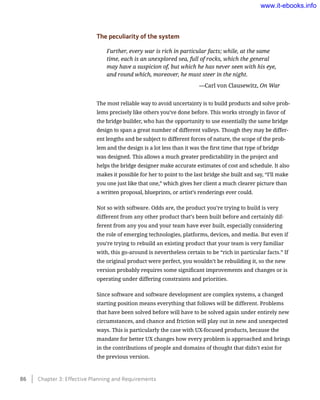 The peculiarity of the system
Further, every war is rich in particular facts; while, at the same
time, each is an unexplored sea, full of rocks, which the general
may have a suspicion of, but which he has never seen with his eye,
and round which, moreover, he must steer in the night.
	 —Carl von Clausewitz, On War
The most reliable way to avoid uncertainty is to build products and solve prob-
lems precisely like others you’ve done before. This works strongly in favor of
the bridge builder, who has the opportunity to use essentially the same bridge
design to span a great number of different valleys. Though they may be differ-
ent lengths and be subject to different forces of nature, the scope of the prob-
lem and the design is a lot less than it was the first time that type of bridge
was designed. This allows a much greater predictability in the project and
helps the bridge designer make accurate estimates of cost and schedule. It also
makes it possible for her to point to the last bridge she built and say, “I’ll make
you one just like that one,” which gives her client a much clearer picture than
a written proposal, blueprints, or artist’s renderings ever could.
Not so with software. Odds are, the product you’re trying to build is very
different from any other product that’s been built before and certainly dif-
ferent from any you and your team have ever built, especially considering
the role of emerging technologies, platforms, devices, and media. But even if
you’re trying to rebuild an existing product that your team is very familiar
with, this go-around is nevertheless certain to be “rich in particular facts.” If
the original product were perfect, you wouldn’t be rebuilding it, so the new
version probably requires some significant improvements and changes or is
operating under differing constraints and priorities.
Since software and software development are complex systems, a changed
starting position means everything that follows will be different. Problems
that have been solved before will have to be solved again under entirely new
circumstances, and chance and friction will play out in new and unexpected
ways. This is particularly the case with UX-focused products, because the
mandate for better UX changes how every problem is approached and brings
in the contributions of people and domains of thought that didn’t exist for
the previous version.
86    Chapter 3: Effective Planning and Requirements
www.it-ebooks.info
 