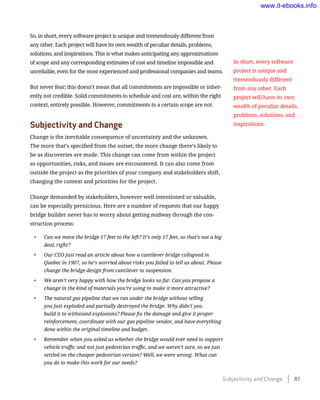 So, in short, every software project is unique and tremendously different from
any other. Each project will have its own wealth of peculiar details, problems,
solutions, and inspirations. This is what makes anticipating any approximations
of scope and any corresponding estimates of cost and timeline impossible and
unreliable, even for the most experienced and professional companies and teams.
But never fear; this doesn’t mean that all commitments are impossible or inher-
ently not credible. Solid commitments to schedule and cost are, within the right
context, entirely possible. However, commitments to a certain scope are not.
Subjectivity and Change
Change is the inevitable consequence of uncertainty and the unknown.
The more that’s specified from the outset, the more change there’s likely to
be as discoveries are made. This change can come from within the project
as opportunities, risks, and issues are encountered. It can also come from
outside the project as the priorities of your company and stakeholders shift,
changing the context and priorities for the project.
Change demanded by stakeholders, however well intentioned or valuable,
can be especially pernicious. Here are a number of requests that our happy
bridge builder never has to worry about getting midway through the con-
struction process:
•	 Can we move the bridge 17 feet to the left? It’s only 17 feet, so that’s not a big
deal, right?
•	 Our CEO just read an article about how a cantilever bridge collapsed in
Quebec in 1907, so he’s worried about risks you failed to tell us about. Please
change the bridge design from cantilever to suspension.
•	 We aren’t very happy with how the bridge looks so far. Can you propose a
change in the kind of materials you’re using to make it more attractive?
•	 The natural gas pipeline that we ran under the bridge without telling
you just exploded and partially destroyed the bridge. Why didn’t you
build it to withstand explosions? Please fix the damage and give it proper
reinforcement, coordinate with our gas pipeline vendor, and have everything
done within the original timeline and budget.
•	 Remember when you asked us whether the bridge would ever need to support
vehicle traffic and not just pedestrian traffic, and we weren’t sure, so we just
settled on the cheaper pedestrian version? Well, we were wrong. What can
you do to make this work for our needs?
In short, every software
project is unique and
tremendously different
from any other. Each
project will have its own
wealth of peculiar details,
problems, solutions, and
inspirations.
Subjectivity and Change    87
www.it-ebooks.info
 