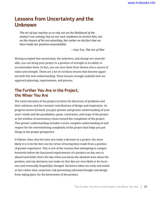 Lessons from Uncertainty and the
Unknown
The art of war teaches us to rely not on the likelihood of the
enemy’s not coming, but on our own readiness to receive him; not
on the chance of his not attacking, but rather on the fact that we
have made our position unassailable.
	 —Sun Tzu, The Art of War
Having accepted that uncertainty, the unknown, and change are unavoid-
able, you can bring your project to a position of strength in its ability to
accommodate them. In fact, you can turn them from threats into a source of
value and strength. There are a lot of corollary lessons that become appar-
ent with this new understanding. These lessons strongly underlie how we
approach planning, requirements, and process.
The Further You Are in the Project,
the Wiser You Are
The entire duration of the project involves the discovery of problems and
their solutions and the constant contributions of design and inspiration. As
progress moves forward, you gain greater and greater understanding of your
users’ needs and the possibilities, goals, constraints, and scope of the project
as the window of uncertainty closes toward the completion of the project.
That greater understanding includes a more complete understanding of and
respect for the overwhelming complexity of the project that helps you put
things in the proper perspective.
It follows, then, that the later you make a decision in a project, the more
likely it is to be the best one by virtue of having been made from a position
of greater experience. This is one of the reasons that attempting to compre-
hensively define the functional requirements of a product on day zero is
absurd and futile; that’s the day when you know the absolute least about the
product, and any decisions you make on that day are very likely to be incor-
rect and eventually (hopefully) changed. Decisions taken too early and stated
as fact rather than conjecture risk preventing informed thought and design
from taking place for the betterment of the product.
The Further You Are in the Project, the Wiser You Are    89
www.it-ebooks.info
 