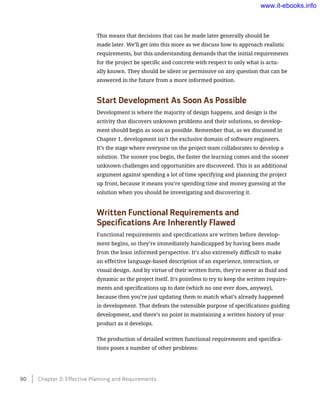 This means that decisions that can be made later generally should be
made later. We’ll get into this more as we discuss how to approach realistic
requirements, but this understanding demands that the initial requirements
for the project be specific and concrete with respect to only what is actu-
ally known. They should be silent or permissive on any question that can be
answered in the future from a more informed position.
Start Development As Soon As Possible
Development is where the majority of design happens, and design is the
activity that discovers unknown problems and their solutions, so develop-
ment should begin as soon as possible. Remember that, as we discussed in
Chapter 1, development isn’t the exclusive domain of software engineers.
It’s the stage where everyone on the project team collaborates to develop a
solution. The sooner you begin, the faster the learning comes and the sooner
unknown challenges and opportunities are discovered. This is an additional
argument against spending a lot of time specifying and planning the project
up front, because it means you’re spending time and money guessing at the
solution when you should be investigating and discovering it.
Written Functional Requirements and
Specifications Are Inherently Flawed
Functional requirements and specifications are written before develop-
ment begins, so they’re immediately handicapped by having been made
from the least informed perspective. It’s also extremely difficult to make
an effective language-based description of an experience, interaction, or
visual design. And by virtue of their written form, they’re never as fluid and
dynamic as the project itself. It’s pointless to try to keep the written require-
ments and specifications up to date (which no one ever does, anyway),
because then you’re just updating them to match what’s already happened
in development. That defeats the ostensible purpose of specifications guiding
development, and there’s no point in maintaining a written history of your
product as it develops.
The production of detailed written functional requirements and specifica-
tions poses a number of other problems:
90    Chapter 3: Effective Planning and Requirements
www.it-ebooks.info
 