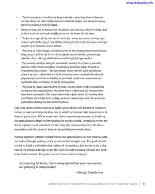 •	 They’re usually extraordinarily long and take a very long time to develop,
so they delay the start of development and take budget and resources away
from the building of the product.
•	 Being so long and so focused on the details and minutiae, they’re rarely read
in their entirety and make it difficult to see the forest for the trees.
•	 The focus on specificity and detail can in fact cause everyone on the project
to lose sight of the big picture (if they had sight of it in the first place) and get
caught up in focusing on the details.
•	 They tend to stifle thought and innovation by the development team because
they can just follow the letter of the specifications without questioning
whether they reflect good decisions and thoughtful approaches.
•	 They usually wind up being an unrealistic laundry list of every possible
feature, rather than a studied, thoughtfully scoped product framed by
reasonable constraints. This also means that every pet idea and feature
of each of your stakeholders will be in the document and will therefore be
apparently committed to, leading to potential conflict as unnecessary or
infeasible ideas and features fall by the wayside.
•	 They tend to cause stakeholders to think, having spent weeks exhaustively
laying out the specifications, that their work is done and all the questions
have been answered. This leaves them with a false sense of certainty that
you’ll later inevitably have to defy, and also means they won’t be around to
participate during the development phase.
Our new clients often come to us with a phonebook-size binder of documen-
tation, or ask us to help develop one to satisfy a bureaucratic requirement in
their organization. We’ve even seen clients spend more money on building
the specifications than on developing the product itself. Invariably, when we
finish a project and look back on the early documentation for it, the docu-
mentation and the product bear no resemblance to each other.
Putting together written requirements and specifications is not entirely with-
out value, though, so long as it’s perceived in the right way. The goal should
not be to build a definitive description of the product, but rather to do a dry
run of the product design, to get the team to start thinking through the prob-
lems that lie ahead. To quote another famous war strategist:
In preparing for battle, I have always found that plans are useless,
but planning is indispensable.
	 —Dwight Eisenhower
Written Functional Requirements and Specifications Are Inherently Flawed    91
www.it-ebooks.info
 