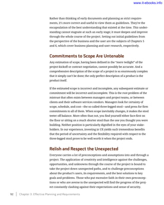 Rather than thinking of early documents and planning as strict require-
ments, it’s more correct and useful to view them as guidelines. They’re the
encapsulation of the best understanding that existed at the time. This under-
standing cannot stagnate at such an early stage; it must deepen and improve
through the whole course of the project. Setting out initial guidelines from
the perspective of the business and the user are the subjects of Chapters 5
and 6, which cover business planning and user research, respectively.
Commitments to Scope Are Untenable
Any estimation of scope, having been defined in the “mere twilight” of the
project kickoff or contract negotiation, cannot possibly be accurate. And a
comprehensive description of the scope of a project is so enormously complex
that it simply can’t be done; the only perfect description of a product is the
product itself.
If the estimated scope is incorrect and incomplete, any subsequent estimate or
commitment will be incorrect and incomplete. This is the root problem of the
mistrust that often exists between managers and project teams, or between
clients and their software services vendors. Managers look for certainty of
scope, schedule, and cost—the so-called three-legged stool—and press for firm
commitments to all of them. When scope inevitably changes, it makes the stool
teeter off balance. More often than not, you find yourself either face-first on
the floor or sitting on a much shorter stool than the one you thought you were
building. Neither position is particularly dignified in the eyes of your stake-
holders. In our experience, investing in UX yields such tremendous benefits
that the period of uncertainty and the flexibility required with respect to the
three-legged stool prove to be well worth it when the project ends.
Relish and Respect the Unexpected
Everyone carries a lot of preconceptions and assumptions into and through a
project. The application of creativity and intelligence against the challenges,
opportunities, and unknowns through the course of the project is bound to
take the project down unexpected paths, and to challenge preconceptions
about the product’s users, its requirements, and the best solutions to key
goals and problems. Those who put excessive faith in their own preconcep-
tions or who are averse to the unexpected will find the progress of the proj-
ect constantly clashing against their expectations and sense of security.
92    Chapter 3: Effective Planning and Requirements
www.it-ebooks.info
 