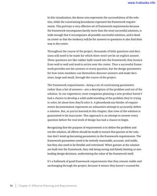 In this visualization, the dense area represents the successfulness of the solu-
tion, while the constraining boundaries represent the framework require-
ments. This portrays a very effective set of framework requirements because
the framework encompasses barely more than the most successful solutions, is
wide enough that it encompasses all possible successful solutions, and is dead
on center so that the tendency will be for answers to questions to also find their
way to the center.
Throughout the course of the project, thousands of little questions and deci-
sions will need to be made for which there won’t yet be an explicit answer.
These questions are like rubber balls tossed into the framework; they bounce
from wall to wall and tend to arrive near the center. Thus a successful frame-
work provides not the answers to every question, but the design parameters
for how team members can themselves discover answers and make deci-
sions, large and small, through the course of the project.
The framework requirements—being a set of constraining parameters
rather than a list of answers—are a description of the problem and not of the
solution. In our experience, most companies planning a new product haven’t
had a chance to develop a solid understanding of the problem they’re trying
to solve, let alone how they’ll solve it. A phonebook-size binder of require-
ments documentation represents an exhaustive attempt to accurately define
a solution. But, as you’ve learned in this chapter, that view of the solution is
guaranteed to be inaccurate. This approach is an attempt to answer every
question before the real work of design has had a chance to begin.
Recognizing that the purpose of requirements is to define the problem and
not the solution, all efforts should be made to ensure that guesses at the solu-
tion don’t wind up becoming parameters in the framework requirements. The
framework parameters need to be entirely reasonable, accurate, and stable,
but they also need to be flexible and restrained. When guesses at the solution
are built into the framework, they risk being wrong and falsely limiting or mis-
leading design decisions, undermining the value of the framework itself.
It’s a hallmark of good framework requirements that they remain stable and
unchanging through the project, because it means they haven’t crossed the
96    Chapter 3: Effective Planning and Requirements
www.it-ebooks.info
 