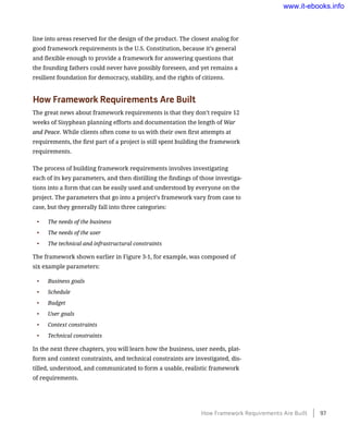 line into areas reserved for the design of the product. The closest analog for
good framework requirements is the U.S. Constitution, because it’s general
and flexible enough to provide a framework for answering questions that
the founding fathers could never have possibly foreseen, and yet remains a
resilient foundation for democracy, stability, and the rights of citizens.
How Framework Requirements Are Built
The great news about framework requirements is that they don’t require 12
weeks of Sisyphean planning efforts and documentation the length of War
and Peace. While clients often come to us with their own first attempts at
requirements, the first part of a project is still spent building the framework
requirements.
The process of building framework requirements involves investigating
each of its key parameters, and then distilling the findings of those investiga-
tions into a form that can be easily used and understood by everyone on the
project. The parameters that go into a project’s framework vary from case to
case, but they generally fall into three categories:
•	 The needs of the business
•	 The needs of the user
•	 The technical and infrastructural constraints
The framework shown earlier in Figure 3-1, for example, was composed of
six example parameters:
•	 Business goals
•	 Schedule
•	 Budget
•	 User goals
•	 Context constraints
•	 Technical constraints
In the next three chapters, you will learn how the business, user needs, plat-
form and context constraints, and technical constraints are investigated, dis-
tilled, understood, and communicated to form a usable, realistic framework
of requirements.
How Framework Requirements Are Built    97
www.it-ebooks.info
 