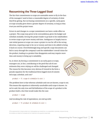 Reexamining the Three-Legged Stool
The fact that commitments to scope are untenable seems to fly in the face
of the managers’ need to have a reasonable degree of certainty of what
they’ll be getting. But not basing commitments on a specific, early guess
at scope actually gives them a greater degree of certainty, so long as they
trust you and the project team.
Errors in and changes to a scope commitment can have a wide effect on
a project. The scope may prove to be overambitious given the budget and
schedule available, forcing the project leader to go back to his stakeholders
to revise scope or get more money and time. Ambiguous or largely inaccu-
rate initial guesses at scope can cause a project to run far off in the wrong
direction, requiring scope to be cut or money and time to be added to bring
it back on course. Overwhelmingly long and specific scope documents can
fail to carry through the company’s and the stakeholders’ overall vision for
the product, leading to a product that disappoints and may require more
time and money to bring up to suitability.
So, in short, by forcing a commitment to an early guess at scope,
managers are, in fact, contributing to the peril that all of com-
mitments they were relying on will be challenged and changed.
The reason for this becomes very obvious if viewed in the form a
pseudo-equation for the traditional three-legged stool of commit-
ted scope, schedule, and cost:4
product = f( scope & schedule & cost )
The problem here is that whereas schedule and cost are known, scope is not.
This means this equation is inherently unsolvable until scope is known. As
we’ve said, the only true and full definition of the scope of a product is the
product itself, a fact that would make this the case:
product = scope
And invoking the rule of equivalence, we end up with:
product = f( product & schedule & cost )
4 The ampersand (&) is a logical symbol, but is being applied very loosely here—as a placeholder, essentially—because the way
the variables are related isn’t knowable and isn’t important to the argument being made.
Reexamining the Three-Legged Stool    99
www.it-ebooks.info
 