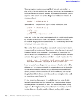 The only way this equation is meaningful is if schedule and cost have no
effect whatsoever. But schedule and cost are certainly key factors that will go
to define and limit the product. In fact, it should be uncontroversial to leave
scope out of the picture and say that the product will be some function of
schedule and cost:
product = f( schedule & cost )
Then we follow a simple chain of logic that leads to a happier place:
product = f( schedule & cost )
	 &
product = scope
	 therefore
product = scope = f( schedule & cost )
In the end, the fact that scope is unknowable until the completion of the proj-
ect means that the notion of scope is unusable as a defining parameter for
the product. The project’s requirements must be a function only of knowable
variables, of which scope is not one.
This is a fact that’s acknowledged and successfully addressed by the frame-
work approach to requirements. The unknown value of product is ultimately
solvable by a study of the parameters that represent its constraints, which
are variables that all have known values. The example framework presented
earlier in the chapter would, for example, have a pseudo-equation like this:
product = scope = 	f( schedule & cost & business_goals & user_goals
& platform_and_context_constraints & technical_constraints )
Every variable of which the product and scope are a function is knowable,
and therefore the equation is solvable. Schedule and cost can be dictated by
managers; business goals are fixed during business planning (see Chapter
5); user goals and context constraints are discovered during user research
(Chapter 6); and the technical constraints are found during the initial prod-
uct architecture stage (Chapter 7).
It’s also somewhat of a change to view schedule and cost not as flexible
factors influenced by scope, but rather as fixed, constraining parameters.
Software projects can generally be made to fit within or expand to nearly
any reasonable budget size; it’s just a question of how ambitious you want
to make them, how detailed you allow things to get, how richly designed
100    Chapter 3: Effective Planning and Requirements
www.it-ebooks.info
 