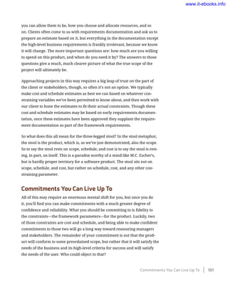 you can allow them to be, how you choose and allocate resources, and so
on. Clients often come to us with requirements documentation and ask us to
prepare an estimate based on it, but everything in the documentation except
the high-level business requirements is frankly irrelevant, because we know
it will change. The more important questions are: how much are you willing
to spend on this product, and when do you need it by? The answers to those
questions give a much, much clearer picture of what the true scope of the
project will ultimately be.
Approaching projects in this way requires a big leap of trust on the part of
the client or stakeholders, though, so often it’s not an option. We typically
make cost and schedule estimates as best we can based on whatever con-
straining variables we’ve been permitted to know about, and then work with
our client to hone the estimates to fit their actual constraints. Though these
cost and schedule estimates may be based on early requirements documen-
tation, once these estimates have been approved they supplant the require-
ment documentation as part of the framework requirements.
So what does this all mean for the three-legged stool? In the stool metaphor,
the stool is the product, which is, as we’ve just demonstrated, also the scope.
So to say the stool rests on scope, schedule, and cost is to say the stool is rest-
ing, in part, on itself. This is a paradox worthy of a mind like M.C. Escher’s,
but is hardly proper territory for a software product. The stool sits not on
scope, schedule, and cost, but rather on schedule, cost, and any other con-
straining parameter.
Commitments You Can Live Up To
All of this may require an enormous mental shift for you, but once you do
it, you’ll find you can make commitments with a much greater degree of
confidence and reliability. What you should be committing to is fidelity to
the constraints—the framework parameters—for the product. Luckily, two
of those constraints are cost and schedule, and being able to make confident
commitments to those two will go a long way toward reassuring managers
and stakeholders. The remainder of your commitment is not that the prod-
uct will conform to some preordained scope, but rather that it will satisfy the
needs of the business and its high-level criteria for success and will satisfy
the needs of the user. Who could object to that?
Commitments You Can Live Up To    101
www.it-ebooks.info
 