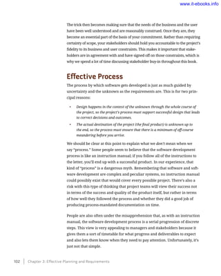 The trick then becomes making sure that the needs of the business and the user
have been well understood and are reasonably construed. Once they are, they
become an essential part of the basis of your commitment. Rather than requiring
certainty of scope, your stakeholders should hold you accountable to the project’s
fidelity to its business and user constraints. This makes it important that stake-
holders are in agreement with and have signed off on those constraints, which is
why we spend a lot of time discussing stakeholder buy-in throughout this book.
Effective Process
The process by which software gets developed is just as much guided by
uncertainty and the unknown as the requirements are. This is for two prin-
cipal reasons:
•	 Design happens in the context of the unknown through the whole course of
the project, so the project’s process must support successful design that leads
to correct decisions and outcomes.
•	 The actual destination of the project (the final product) is unknown up to
the end, so the process must ensure that there is a minimum of off-course
meandering before you arrive.
We should be clear at this point to explain what we don’t mean when we
say “process.” Some people seem to believe that the software development
process is like an instruction manual; if you follow all of the instructions to
the letter, you’ll end up with a successful product. In our experience, that
kind of “process” is a dangerous myth. Remembering that software and soft-
ware development are complex and peculiar systems, no instruction manual
could possibly exist that would cover every possible project. There’s also a
risk with this type of thinking that project teams will view their success not
in terms of the success and quality of the product itself, but rather in terms
of how well they followed the process and whether they did a good job of
producing process-mandated documentation on time.
People are also often under the misapprehension that, as with an instruction
manual, the software development process is a serial progression of discrete
steps. This view is very appealing to managers and stakeholders because it
gives them a sort of timetable for what progress and deliverables to expect
and also lets them know when they need to pay attention. Unfortunately, it’s
just not that simple.
102    Chapter 3: Effective Planning and Requirements
www.it-ebooks.info
 