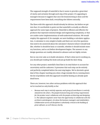 The supposed strength of waterfall is that it seems to provide a great deal
of clarity and certainty through each step of the project. It’s appealing to
managers because it suggests that once the brainstorming is done and the
requirements have been built, everything else follows naturally.
The flaws with this approach should already be obvious, but before we get
into that, it’s worthwhile to point out that waterfall is actually an effective
approach for some types of projects. Waterfall is efficient and effective for
products that represent minimal design and engineering complexity, or that
are cookie-cutter implementations of well-understood solutions. We would
employ this approach if, for example, we were building a calculator applica-
tion. A calculator is very simple to build, and there are very few questions
that need to be answered about the calculator’s features (what it should look
like, whether it should be basic or scientific, whether it should include mem-
ory functions, and so on) before development begins. The answers to any
design questions are readily obtained in advance and are highly certain.
But no one ever asks us to build calculators. If that’s what you’re working on,
you should quit reading this book and just go build the darn thing.
For any other project, waterfall’s fatal flaw is its total failure to account for
uncertainty and the unknown. It presumes that each step can be entirely
and perfectly completed before the next step begins. We’ve devoted a great
deal of this chapter teaching you what a huge mistake this is; running down
the list of problems with this approach would be beating an already quite
dead horse.
There are, however, two other serious problems with this approach that
we’ve touched on only briefly so far:
•	 Because each step is entirely separate, each group of contributors is entirely
siloed from the others. The people brainstorming and writing requirements
for the product never collaborate with the people architecting and designing
it. The software engineers never have the opportunity to collaborate with the
architects and designers, let alone the business managers and stakeholders.
Collaboration across all disciplines is absolutely critical to the building of
great software, as we’ll discuss shortly.
104    Chapter 3: Effective Planning and Requirements
www.it-ebooks.info
 
