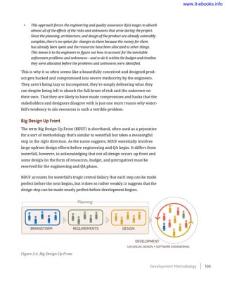 •	 This approach forces the engineering and quality assurance (QA) stages to absorb
almost all of the effects of the risks and unknowns that arise during the project.
Since the planning, architecture, and design of the product are already ostensibly
complete, there’s no option for changes to them because the money for them
has already been spent and the resources have been allocated to other things.
This leaves it to the engineers to figure out how to account for the inevitable
unforeseen problems and unknowns—and to do it within the budget and timeline
they were allocated before the problems and unknowns were identified.
This is why it so often seems like a beautifully conceived and designed prod-
uct gets hacked and compromised into severe mediocrity by the engineers.
They aren’t being lazy or incompetent; they’re simply delivering what they
can despite being left to absorb the full brunt of risk and the unknown on
their own. That they are likely to have made compromises and hacks that the
stakeholders and designers disagree with is just one more reason why water-
fall’s tendency to silo resources is such a terrible problem.
Big Design Up Front
The term Big Design Up Front (BDUF) is shorthand, often used as a pejorative
for a sort of methodology that’s similar to waterfall but takes a meaningful
step in the right direction. As the name suggests, BDUF essentially involves
large upfront design efforts before engineering and QA begin. It differs from
waterfall, however, in acknowledging that not all design occurs up front and
some design (in the form of resources, budget, and prerogative) must be
reserved for the engineering and QA phase.
BDUF accounts for waterfall’s tragic central fallacy that each step can be made
perfect before the next begins, but it does so rather weakly: it suggests that the
design step can be made nearly perfect before development begins.
Figure 3-4. Big Design Up Front
BRAINSTORM REQUIREMENTS DESIGN
UX/VISUAL DESIGN + SOFTWARE ENGINEERING
DEVELOPMENT
Planning
Development Methodology    105
www.it-ebooks.info
 