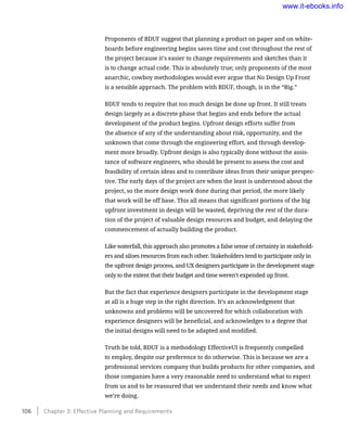 Proponents of BDUF suggest that planning a product on paper and on white-
boards before engineering begins saves time and cost throughout the rest of
the project because it’s easier to change requirements and sketches than it
is to change actual code. This is absolutely true; only proponents of the most
anarchic, cowboy methodologies would ever argue that No Design Up Front
is a sensible approach. The problem with BDUF, though, is in the “Big.”
BDUF tends to require that too much design be done up front. It still treats
design largely as a discrete phase that begins and ends before the actual
development of the product begins. Upfront design efforts suffer from
the absence of any of the understanding about risk, opportunity, and the
unknown that come through the engineering effort, and through develop-
ment more broadly. Upfront design is also typically done without the assis-
tance of software engineers, who should be present to assess the cost and
feasibility of certain ideas and to contribute ideas from their unique perspec-
tive. The early days of the project are when the least is understood about the
project, so the more design work done during that period, the more likely
that work will be off base. This all means that significant portions of the big
upfront investment in design will be wasted, depriving the rest of the dura-
tion of the project of valuable design resources and budget, and delaying the
commencement of actually building the product.
Like waterfall, this approach also promotes a false sense of certainty in stakehold-
ers and siloes resources from each other. Stakeholders tend to participate only in
the upfront design process, and UX designers participate in the development stage
only to the extent that their budget and time weren’t expended up front.
But the fact that experience designers participate in the development stage
at all is a huge step in the right direction. It’s an acknowledgment that
unknowns and problems will be uncovered for which collaboration with
experience designers will be beneficial, and acknowledges to a degree that
the initial designs will need to be adapted and modified.
Truth be told, BDUF is a methodology EffectiveUI is frequently compelled
to employ, despite our preference to do otherwise. This is because we are a
professional services company that builds products for other companies, and
those companies have a very reasonable need to understand what to expect
from us and to be reassured that we understand their needs and know what
we’re doing.
106    Chapter 3: Effective Planning and Requirements
www.it-ebooks.info
 