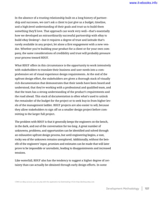 In the absence of a trusting relationship built on a long history of partner-
ship and successes, we can’t ask a client to just give us a budget, timeline,
and a high-level understanding of their goals and trust us to build them
something they’ll love. That approach can work very well—that’s essentially
how we developed an extraordinarily successful partnership with eBay to
build eBay Desktop5
—but it requires a degree of trust and latitude that’s
rarely available in any project, let alone a first engagement with a new ven-
dor. Whether you’re building your product for a client or for your own com-
pany, the same considerations of credibility and trust will probably pressure
your process toward BDUF.
What BDUF offers in this circumstance is the opportunity to work intensively
with stakeholders to translate their business and user needs into a com-
prehensive set of visual experience design requirements. At the end of the
upfront design effort, the stakeholders are given a thorough stack of visually
rich documentation that demonstrates that their needs have been heard and
understood, that they’re working with a professional and qualified team, and
that the team has a strong understanding of the product’s requirements and
the road ahead. This stack of documentation is often what’s used to unlock
the remainder of the budget for the project or to seek buy-in from higher lev-
els of the management ladder. BDUF projects are also easier to sell, because
they allow stakeholders to sign off on a smaller design project before com-
mitting to the larger full project.
The problem with BDUF is that it generally keeps the engineers on the bench,
in the dark, and out of the conversation for too long. A great number of
unknowns, problems, and opportunities can be identified and solved through
an exhaustive upfront design process, but until engineering begins, a vast,
rocky sea of the unknown remains unexplored. Additionally, without the ben-
efit of the engineers’ input, promises and estimates can be made that will later
prove to be impossible or unrealistic, leading to disappointments and increased
tensions.
Like waterfall, BDUF also has the tendency to suggest a higher degree of cer-
tainty than can actually be obtained through early design efforts. In some
5 With an eBay account, you can play with this application by downloading it from http://desktop.ebay.com.
Development Methodology    107
www.it-ebooks.info
 