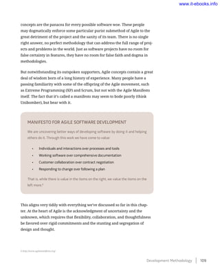 concepts are the panacea for every possible software woe. These people
may dogmatically enforce some particular purist submethod of Agile to the
great detriment of the project and the sanity of its team. There is no single
right answer, no perfect methodology that can address the full range of proj-
ects and problems in the world. Just as software projects have no room for
false certainty in features, they have no room for false faith and dogma in
methodologies.
But notwithstanding its outspoken supporters, Agile concepts contain a great
deal of wisdom born of a long history of experience. Many people have a
passing familiarity with some of the offspring of the Agile movement, such
as Extreme Programming (XP) and Scrum, but not with the Agile Manifesto
itself. The fact that it’s called a manifesto may seem to bode poorly (think
Unibomber), but bear with it.
Manifesto for Agile Software Development
We are uncovering better ways of developing software by doing it and helping
others do it. Through this work we have come to value:
•	 Individuals and interactions over processes and tools
•	 Working software over comprehensive documentation
•	 Customer collaboration over contract negotiation
•	 Responding to change over following a plan
That is, while there is value in the items on the right, we value the items on the
left more.6
This aligns very tidily with everything we’ve discussed so far in this chap-
ter. At the heart of Agile is the acknowledgment of uncertainty and the
unknown, which requires that flexibility, collaboration, and thoughtfulness
be favored over rigid commitments and the stunting and segregation of
design and thought.
6 http://www.agilemanifesto.org/
Development Methodology    109
www.it-ebooks.info
 