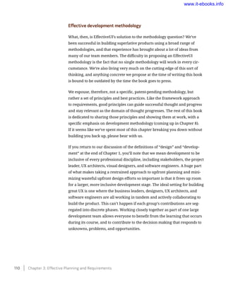 Effective development methodology
What, then, is EffectiveUI’s solution to the methodology question? We’ve
been successful in building superlative products using a broad range of
methodologies, and that experience has brought about a lot of ideas from
many of our team members. The difficulty in proposing an EffectiveUI
methodology is the fact that no single methodology will work in every cir-
cumstance. We’re also living very much on the cutting edge of this sort of
thinking, and anything concrete we propose at the time of writing this book
is bound to be outdated by the time the book goes to press.
We espouse, therefore, not a specific, patent-pending methodology, but
rather a set of principles and best practices. Like the framework approach
to requirements, good principles can guide successful thought and progress
and stay relevant as the domain of thought progresses. The rest of this book
is dedicated to sharing those principles and showing them at work, with a
specific emphasis on development methodology (coming up in Chapter 8).
If it seems like we’ve spent most of this chapter breaking you down without
building you back up, please bear with us.
If you return to our discussion of the definitions of “design” and “develop-
ment” at the end of Chapter 1, you’ll note that we mean development to be
inclusive of every professional discipline, including stakeholders, the project
leader, UX architects, visual designers, and software engineers. A huge part
of what makes taking a restrained approach to upfront planning and mini-
mizing wasteful upfront design efforts so important is that it frees up room
for a larger, more inclusive development stage. The ideal setting for building
great UX is one where the business leaders, designers, UX architects, and
software engineers are all working in tandem and actively collaborating to
build the product. This can’t happen if each group’s contributions are seg-
regated into discrete phases. Working closely together as part of one large
development team allows everyone to benefit from the learning that occurs
during its course, and to contribute to the decision making that responds to
unknowns, problems, and opportunities.
110    Chapter 3: Effective Planning and Requirements
www.it-ebooks.info
 