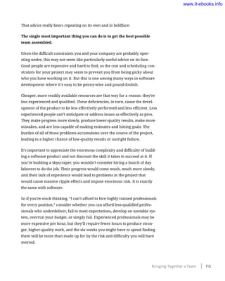 That advice really bears repeating on its own and in boldface:
The single most important thing you can do is to get the best possible
team assembled.
Given the difficult constraints you and your company are probably oper-
ating under, this may not seem like particularly useful advice on its face.
Good people are expensive and hard to find, so the cost and scheduling con-
straints for your project may seem to prevent you from being picky about
who you have working on it. But this is one among many ways in software
development where it’s easy to be penny-wise and pound-foolish.
Cheaper, more readily available resources are that way for a reason: they’re
less experienced and qualified. These deficiencies, in turn, cause the devel-
opment of the product to be less effectively performed and less efficient. Less
experienced people can’t anticipate or address issues as effectively as pros.
They make progress more slowly, produce lower-quality results, make more
mistakes, and are less capable of making estimates and hitting goals. The
burden of all of those problems accumulates over the course of the project,
leading to a higher chance of low-quality results or outright failure.
It’s important to appreciate the enormous complexity and difficulty of build-
ing a software product and not discount the skill it takes to succeed at it. If
you’re building a skyscraper, you wouldn’t consider hiring a bunch of day
laborers to do the job. Their progress would come much, much more slowly,
and their lack of experience would lead to problems in the project that
would cause massive ripple effects and impose enormous risk. It is exactly
the same with software.
So if you’re stuck thinking, “I can’t afford to hire highly trained professionals
for every position,” consider whether you can afford less-qualified profes-
sionals who underdeliver, fail to meet expectations, develop an unstable sys-
tem, overrun your budget, or simply fail. Experienced professionals may be
more expensive per hour, but they’ll require fewer hours to produce stron-
ger, higher-quality work, and the six weeks you might have to spend finding
them will be more than made up for by the risk and difficulty you will have
averted.
Bringing Together a Team ﻿    115
www.it-ebooks.info
 