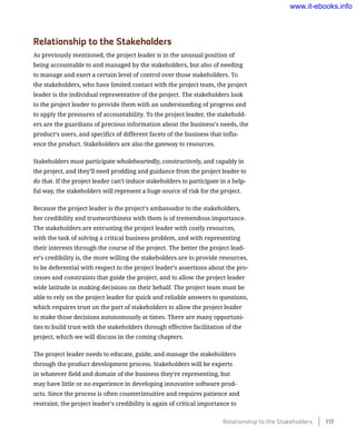 Relationship to the Stakeholders
As previously mentioned, the project leader is in the unusual position of
being accountable to and managed by the stakeholders, but also of needing
to manage and exert a certain level of control over those stakeholders. To
the stakeholders, who have limited contact with the project team, the project
leader is the individual representative of the project. The stakeholders look
to the project leader to provide them with an understanding of progress and
to apply the pressures of accountability. To the project leader, the stakehold-
ers are the guardians of precious information about the business’s needs, the
product’s users, and specifics of different facets of the business that influ-
ence the product. Stakeholders are also the gateway to resources.
Stakeholders must participate wholeheartedly, constructively, and capably in
the project, and they’ll need prodding and guidance from the project leader to
do that. If the project leader can’t induce stakeholders to participate in a help-
ful way, the stakeholders will represent a huge source of risk for the project.
Because the project leader is the project’s ambassador to the stakeholders,
her credibility and trustworthiness with them is of tremendous importance.
The stakeholders are entrusting the project leader with costly resources,
with the task of solving a critical business problem, and with representing
their interests through the course of the project. The better the project lead-
er’s credibility is, the more willing the stakeholders are to provide resources,
to be deferential with respect to the project leader’s assertions about the pro-
cesses and constraints that guide the project, and to allow the project leader
wide latitude in making decisions on their behalf. The project team must be
able to rely on the project leader for quick and reliable answers to questions,
which requires trust on the part of stakeholders to allow the project leader
to make those decisions autonomously at times. There are many opportuni-
ties to build trust with the stakeholders through effective facilitation of the
project, which we will discuss in the coming chapters.
The project leader needs to educate, guide, and manage the stakeholders
through the product development process. Stakeholders will be experts
in whatever field and domain of the business they’re representing, but
may have little or no experience in developing innovative software prod-
ucts. Since the process is often counterintuitive and requires patience and
restraint, the project leader’s credibility is again of critical importance to
Relationship to the Stakeholders    117
www.it-ebooks.info
 