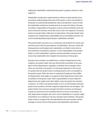 helping the stakeholders understand the project’s progress and how to best
support it.
Stakeholders usually don’t understand how software is built and don’t have
an intimate understanding of the state of the project, so they can interfere in
the project in inadvertently problematic ways and represent a source of risk.
But stakeholder interference should never be an excuse for failure. The proj-
ect leader is responsible for the project’s success and must defend it from any
source of friction and risk, even if that source is her own superiors. No excuse
matters if a project fails or falls short of expectations. The project leader must
recognize her comprehensive responsibility and accountability and seize con-
trol of everything influencing the project, stakeholders included.
The project leader may also act as a moderator and facilitator for events and
exercises that involve the participation of stakeholders. Because of their dif-
fering positions and backgrounds, stakeholders are likely to have diverse
and sometimes contradictory opinions. It’s the responsibility of the project
leader to corral stakeholders’ opinions toward actionable consensus and
ensure that stakeholders don’t impede the momentum of the project.
If project team members are pulled from a variety of departments in the
company, the project leader may also find herself accountable to the man-
agers of those departments, regardless of whether those managers them-
selves are involved in the project. It’s extremely important to the success
of a project that the project team is working toward, and is accountable to,
the project’s goals. When the team is comprised of employees from differ-
ent departments, they might act as agents of their departments rather than
as members of the project team. Their responsibilities to their respective
departments also might strain their ability to give the project the attention
it requires. So it falls to the project leader to act as an intermediary between
project team members and their respective departments and managers. The
project leader must reassure managers that their resources are being put
to good use and ensure team members feel free to focus on the project. As
well, department managers who aren’t active stakeholders in a project might
nevertheless try to influence it by way of project team members. The project
leader needs to recognize this and step between the team member and the
manager to retain control of the project and stakeholder expectations.
118    Chapter 4: Bringing Together a Team
www.it-ebooks.info
 