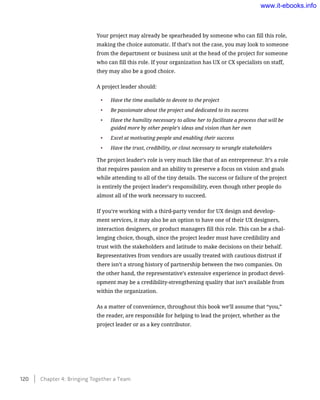 Your project may already be spearheaded by someone who can fill this role,
making the choice automatic. If that’s not the case, you may look to someone
from the department or business unit at the head of the project for someone
who can fill this role. If your organization has UX or CX specialists on staff,
they may also be a good choice.
A project leader should:
•	 Have the time available to devote to the project
•	 Be passionate about the project and dedicated to its success
•	 Have the humility necessary to allow her to facilitate a process that will be
guided more by other people’s ideas and vision than her own
•	 Excel at motivating people and enabling their success
•	 Have the trust, credibility, or clout necessary to wrangle stakeholders
The project leader’s role is very much like that of an entrepreneur. It’s a role
that requires passion and an ability to preserve a focus on vision and goals
while attending to all of the tiny details. The success or failure of the project
is entirely the project leader’s responsibility, even though other people do
almost all of the work necessary to succeed.
If you’re working with a third-party vendor for UX design and develop-
ment services, it may also be an option to have one of their UX designers,
interaction designers, or product managers fill this role. This can be a chal-
lenging choice, though, since the project leader must have credibility and
trust with the stakeholders and latitude to make decisions on their behalf.
Representatives from vendors are usually treated with cautious distrust if
there isn’t a strong history of partnership between the two companies. On
the other hand, the representative’s extensive experience in product devel-
opment may be a credibility-strengthening quality that isn’t available from
within the organization.
As a matter of convenience, throughout this book we’ll assume that “you,”
the reader, are responsible for helping to lead the project, whether as the
project leader or as a key contributor.
120    Chapter 4: Bringing Together a Team
www.it-ebooks.info
 