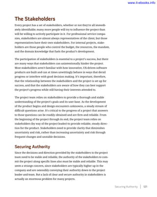 The Stakeholders
Every project has a set of stakeholders, whether or not they’re all immedi-
ately identifiable; many more people will try to influence the project than
will be willing to actively participate in it. For professional service compa-
nies, stakeholders are almost always representatives of the client, but those
representatives have their own stakeholders. For internal projects, stake-
holders are those people who control the budget, the resources, the mandate,
and the domain knowledge that fuels the product’s development.
The participation of stakeholders is essential to a project’s success, but there
are many ways that stakeholders can unintentionally hinder the project.
Most stakeholders aren’t familiar with how innovative, UX-driven software
products are built and can at times unwittingly behave in ways that derail
progress or interfere with good decision making. It’s important, therefore,
that the relationship between the stakeholders and the project is set up for
success, and that the stakeholders are aware of how they can best support
the project’s progress while still having their interests attended to.
The project team relies on stakeholders to provide a thorough and stable
understanding of the project’s goals and its user base. As the development
of the product begins and design encounters unknowns, a steady stream of
difficult questions arise. It’s critical to the progress of a project that answers
to those questions can be readily obtained and are firm and reliable. From
the beginning of the project through its end, the project team relies on
stakeholders (by way of the project leader) to provide reliable, steady direc-
tion for the product. Stakeholders need to provide clarity that diminishes
uncertainty and risk, rather than increasing uncertainty and risk through
frequent changes and unstable decisions.
Securing Authority
Since the decisions and direction provided by the stakeholders to the project
team need to be stable and reliable, the authority of the stakeholders to com-
mit the project along specific lines also must be stable and reliable. This may
seem a strange concern, since stakeholders are typically higher up in the
company and are ostensibly conveying their authority down to the project
leader and team. But a lack of clear and secure authority in stakeholders is
actually an enormous problem for many projects.
Securing Authority    121
www.it-ebooks.info
 
