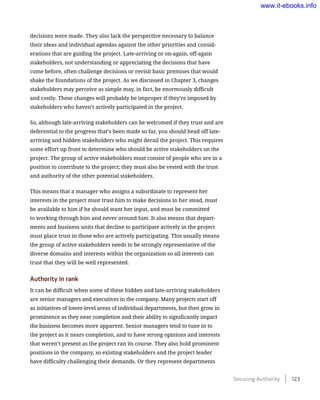 decisions were made. They also lack the perspective necessary to balance
their ideas and individual agendas against the other priorities and consid-
erations that are guiding the project. Late-arriving or on-again, off-again
stakeholders, not understanding or appreciating the decisions that have
come before, often challenge decisions or revisit basic premises that would
shake the foundations of the project. As we discussed in Chapter 3, changes
stakeholders may perceive as simple may, in fact, be enormously difficult
and costly. These changes will probably be improper if they’re imposed by
stakeholders who haven’t actively participated in the project.
So, although late-arriving stakeholders can be welcomed if they trust and are
deferential to the progress that’s been made so far, you should head off late-
arriving and hidden stakeholders who might derail the project. This requires
some effort up front to determine who should be active stakeholders on the
project. The group of active stakeholders must consist of people who are in a
position to contribute to the project; they must also be vested with the trust
and authority of the other potential stakeholders.
This means that a manager who assigns a subordinate to represent her
interests in the project must trust him to make decisions in her stead, must
be available to him if he should want her input, and must be committed
to working through him and never around him. It also means that depart-
ments and business units that decline to participate actively in the project
must place trust in those who are actively participating. This usually means
the group of active stakeholders needs to be strongly representative of the
diverse domains and interests within the organization so all interests can
trust that they will be well represented.
Authority in rank
It can be difficult when some of these hidden and late-arriving stakeholders
are senior managers and executives in the company. Many projects start off
as initiatives of lower-level areas of individual departments, but then grow in
prominence as they near completion and their ability to significantly impact
the business becomes more apparent. Senior managers tend to tune in to
the project as it nears completion, and to have strong opinions and interests
that weren’t present as the project ran its course. They also hold prominent
positions in the company, so existing stakeholders and the project leader
have difficulty challenging their demands. Or they represent departments
Securing Authority    123
www.it-ebooks.info
 