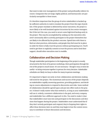 that want to take over management of the project and profoundly redirect its
course. Companies that are large, highly political, and bureaucratic are par-
ticularly susceptible to these issues.
It’s therefore important that the group of active stakeholders is backed up
by sufficient authority in rank to insulate the project from this type of prob-
lem. If the project mandate is delivered by senior executives, the project is
more likely to be well insulated against incursions by less senior managers.
But if this isn’t the case, you need to secure some high-level backup early in
the project. This may be accomplished by seeking out the executives who
aren’t necessarily able to actively participate in the project themselves but
are likely to be affected by the product outcome. Spend time with them to
find out what practices, information, and people they feel must be in place
in order for them to fully trust the process without participating in it. You’ll
need to get them to explicitly commit to trust the process and to lend their
support, should other executives start to meddle.
Collaboration and Decision Making
Though stakeholder participation in the beginning of the project is mostly
structured in the form of in-person workshops, their participation through the
rest of the project is much looser. It’s not necessary—though it may at times be
useful—to bring everyone together in person for every decision. Stakeholder
schedules are likely too busy to allow for many in-person meetings.
It’s important to figure out early on how collaboration and decision making
will work for the project. The momentum and success of the project depends
on stakeholders rapidly answering questions, providing guidance, and decid-
ing on course adjustments to respond to discoveries and risks. Some method
of collaboration should be agreed upon and put into effect early in the proj-
ect. It doesn’t really matter what that method is, so long as your stakeholders
will use it; orderly, consistent collaboration is the goal, and every company
and stakeholder has a different approach to this. You need to make it clear
that stakeholders must tune into and participate in the discussions and deci-
sions that happen during the project. Stakeholders must understand that if
they don’t actively participate and respond, they’re forgoing their rights to
affect those decisions later on and they may begin to lose the context neces-
sary to contribute to future discussions and decisions.
124    Chapter 4: Bringing Together a Team
www.it-ebooks.info
 