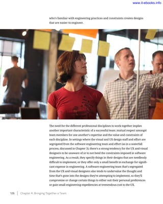 who’s familiar with engineering practices and constraints creates designs
that are easier to engineer.
The need for the different professional disciplines to work together implies
another important characteristic of a successful team: mutual respect amongst
team members for one another’s expertise and the value and constraints of
each discipline. In settings where the visual and UX design staff and effort are
segregated from the software engineering team and effort (as in a waterfall
process, discussed in Chapter 3), there’s a strong tendency for the UX and visual
designers to be unaware of or to not heed the constraints imposed in software
engineering. As a result, they specify things in their designs that are needlessly
difficult to implement, or they offer only a small benefit in exchange for signifi-
cant expense in engineering. A software engineering team that’s segregated
from the UX and visual designers also tends to undervalue the thought and
time that’s gone into the designs they’re attempting to implement, so they’ll
compromise or change certain things to either suit their personal preferences
or gain small engineering expediencies at tremendous cost to the UX.
126    Chapter 4: Bringing Together a Team
www.it-ebooks.info
Wow! eBook dot Com
 