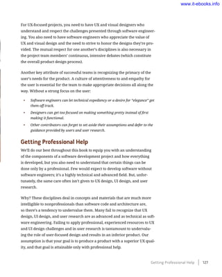For UX-focused projects, you need to have UX and visual designers who
understand and respect the challenges presented through software engineer-
ing. You also need to have software engineers who appreciate the value of
UX and visual design and the need to strive to honor the designs they’re pro-
vided. The mutual respect for one another’s disciplines is also necessary in
the project team members’ continuous, intensive debates (which constitute
the overall product design process).
Another key attribute of successful teams is recognizing the primacy of the
user’s needs for the product. A culture of attentiveness to and empathy for
the user is essential for the team to make appropriate decisions all along the
way. Without a strong focus on the user:
•	 Software engineers can let technical expediency or a desire for “elegance” get
them off track.
•	 Designers can get too focused on making something pretty instead of first
making it functional.
•	 Other contributors can forget to set aside their assumptions and defer to the
guidance provided by users and user research.
Getting Professional Help
We’ll do our best throughout this book to equip you with an understanding
of the components of a software development project and how everything
is developed, but you also need to understand that certain things can be
done only by a professional. Few would expect to develop software without
software engineers; it’s a highly technical and advanced field. But, unfor-
tunately, the same care often isn’t given to UX design, UI design, and user
research.
Why? These disciplines deal in concepts and materials that are much more
intelligible to nonprofessionals than software code and architecture are,
so there’s a tendency to undervalue them. Many fail to recognize that UX
design, UI design, and user research are as advanced and as technical as soft-
ware engineering. Failing to apply professional, experienced resources to UX
and UI design challenges and in user research is tantamount to undervalu-
ing the role of user-focused design and results in an inferior product. Our
assumption is that your goal is to produce a product with a superior UX qual-
ity, and that goal is attainable only with professional help.
Getting Professional Help    127
www.it-ebooks.info
 
