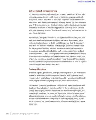 Get specialized, professional help
It’s also important that professionals are properly specialized. Within soft-
ware engineering, there’s a wide range of platforms, languages, and sub-
disciplines, and it’s important to work with engineers who have extensive
experience with the technologies you’ll be using. Even if you have people in
your IT department who are familiar with the right technologies, their expe-
rience may be limited to maintaining products. They may not be familiar
with how to develop products from scratch, or they may not have worked on
user-focused projects.
Visual and UX design for software is also highly specialized. The print and
web designers from your advertising and marketing departments might
enthusiastically volunteer to do UX and UI design, but their design experi-
ence does not translate well to UX and UI design. Likewise, user research
for the purpose of building software is not the same as market research.
It requires a special intuition built through extensive experience and not
just “people skills.” Like a radiologist whose training and experience allows
him to see tumors and abnormalities where everyone else sees only a haze
of gray, the experience of professional user researchers and UX specialists
attunes them to the important observations and the areas in need of explora-
tion as they progress through their work.
Cost considerations
The more capable, professional, and specialized a person is, the more expen-
sive he is. When cost-focused companies are faced with expensive hourly
resources, they tend to bring projects in-house, hire more junior staff, or off-
shore projects. But this is a penny-wise and pound-foolish mistake.
Hiring more expensive, professional resources will mean your budget will
buy fewer hours, but that’s more than offset by the benefit to overall effi-
ciency. If developing software were more like manufacturing widgets, the
more people you hired, the faster you’d pump out units of progress; there’s
a linear relationship between number of employees and rate of production.
But because of the extreme complexity of software projects, using experi-
enced resources has a nearly exponential effect on overall efficiency, not a
linear one.
128    Chapter 4: Bringing Together a Team
www.it-ebooks.info
 