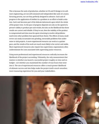 This is because the units of production, whether in UX and UI design or in soft-
ware engineering, are not self-contained and independent like units of a manu-
facturing process, nor are they perfectly designed in advance. Each unit of
progress is the application of intellect to a problem in an effort to build a solu-
tion. Each unit becomes part of the delicate latticework upon which the whole
of the project rests. So the pace of progress depends not only on the speed of a
person’s ability to produce per-unit results, but also on the likelihood that those
results are correct and reliable. If they’re not, then the stability of the product
is compromised and time must be spent returning to resolve old problems
(and every other problem that spawned from them). The effects of many small
errors can easily accumulate into grinding, intractable problems that under-
mine or sink projects. A more experienced resource can work at a quicker
pace, and the results of his work are much more likely to be correct and stable.
More experienced resources also require less supervision; organizations often
underestimate the costs associated with supervising junior resources.
Using more professional and experienced resources radically increases the
likelihood of the project succeeding. Ultimately, the only measurement that
matters is whether you launch a successful project roughly on time and on
budget—not whether you maximized the number of man hours that went
into it. The use of experienced resources offers a much greater likelihood
of ultimate success and also helps make the project itself a much smoother,
more reassuring experience for you and your stakeholders.
The Characteristics of a Successful Project Team     129
www.it-ebooks.info
 