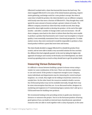 EffectiveUI worked with a client that learned this lesson the hard way. The
client engaged EffectiveUI to do some of the initial business planning, require-
ments gathering, and design work for a new product concept. But when it
came time to build the product, the client decided to use an offshore company
with hourly rates that were a fraction of EffectiveUI’s. They thought they could
spend the same amount of money and get a greater volume of results. The
offshore company assured our client that they would succeed, then disap-
peared for about eight months to develop the product. At the end of the eight
months—and after a number of change orders and cost increases—the off-
shore company came back to the client to inform them that they were unable
to produce a product that functioned at all. It wasn’t just incomplete or of poor
quality; it was essentially nonexistent from a functional perspective. To make
matters worse, they were convinced it would be impossible to produce a func-
tional product without a great deal more time and money.
The client finally decided to engage EffectiveUI to rebuild the product from
scratch, and we were able to build a very successful solution for less cost than
the offshore firm had originally quoted. In the end, by taking the higher-risk
approach of trying to save money on the hourly cost of development, our client
wound up spending twice as much as they should have to get the product built.
Insourcing Versus Outsourcing
It’s difficult to choose between building a project in-house versus using a
vendor (or some combination of the two). There are obvious implications
to cost and control. If the product is important enough to your company,
many individuals and departments may be clamoring for control and par-
ticipation. As a result, they might not be willing to hand that control to an
outside firm. On the other hand, the resources needed to build a success-
ful, UX-focused product may not be available internally, though there may
be some misconception that they are. As we discussed earlier, designers in
marketing and engineers in IT maintaining legacy systems don’t add up to a
UX-focused team for building new products.
We recommend looking to the preceding section to guide your decision to
insource or outsource the project. You’re in the fortunate position of having
good options if you can build an internal team of professional, specialized
resources who are able to work together with a unity of purpose, in the same
130    Chapter 4: Bringing Together a Team
www.it-ebooks.info
 