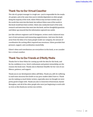 Thank You to Our Virtual Coauthor
The role of a project manager is a tough one—you’re responsible for the results
of a project, and at the same time you’re entirely dependent on other people
doing the majority of the work. Eileen Wilcox may not have written any of
the words that went into this book, but without Eileen none of the words in
this book would have been written. Eileen also conducted much of the early
research and interviews that went into this book, and her thoughtful questions
and follow ups ensured that the information captured was useful.
Just like software engineers and UX designers, writers need a balanced mea-
sure of stern pressure and reassuring supportiveness. And since this book
arose from the ideas of so many people inside our company, the amount of
coordination the writing effort required was enormous. Eileen provided that
pressure, support, and coordination masterfully.
Eileen’s ideas and contributions are everywhere in this book, so we consider
her a virtual coauthor.
Thank You to Our Friends at O’Reilly Media
Thanks first to Steve Weiss for coming up with the idea for this book, and
for his confidence in us. Steve’s enthusiasm and patient stewardship are the
reasons this book exist. Thanks also to Marlowe Shaeffer for her vote of con-
fidence, patience, and support.
Thank you to our development editor, Jeff Riley. Thank you, Jeff, for suffering
to read some atrocious first drafts so our poor readers didn’t have to. Thank
you for making us much better writers, especially since we thought we were
pretty good to begin with. Thank you also to Genevieve d’Entremont, Rachel
Monaghan, and all of the other people who were just beginning to work with
us even as this thank-you section was written.
Preface    xiii
www.it-ebooks.info
 
