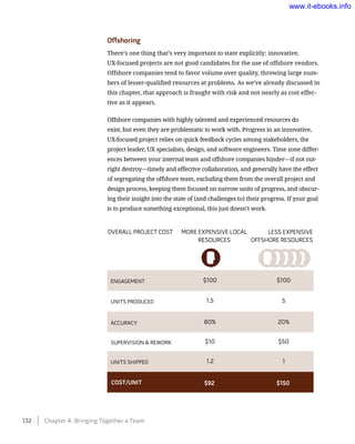 Offshoring
There’s one thing that’s very important to state explicitly: innovative,
UX-focused projects are not good candidates for the use of offshore vendors.
Offshore companies tend to favor volume over quality, throwing large num-
bers of lesser-qualified resources at problems. As we’ve already discussed in
this chapter, that approach is fraught with risk and not nearly as cost effec-
tive as it appears.
Offshore companies with highly talented and experienced resources do
exist, but even they are problematic to work with. Progress in an innovative,
UX-focused project relies on quick feedback cycles among stakeholders, the
project leader, UX specialists, design, and software engineers. Time zone differ-
ences between your internal team and offshore companies hinder—if not out-
right destroy—timely and effective collaboration, and generally have the effect
of segregating the offshore team, excluding them from the overall project and
design process, keeping them focused on narrow units of progress, and obscur-
ing their insight into the state of (and challenges to) their progress. If your goal
is to produce something exceptional, this just doesn’t work.
overall project cost more expensive local
resources
less expensive
offshore resources
engagement $100 $100
units produced 1.5 5
accuracy 80% 20%
supervision & rework $10 $50
units shipped 1.2 1
cost/unit $92 $150
132    Chapter 4: Bringing Together a Team
www.it-ebooks.info
 