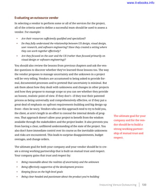 Evaluating an outsource vendor
In selecting a vendor to perform some or all of the services for the project,
all of the criteria used to define a successful team should be used to assess a
vendor. For example:
•	 Are their resources sufficiently qualified and specialized?
•	 Do they fully understand the relationship between UX design, visual design,
user research, and software engineering? Have they created a setting where
they can work together effectively?
•	 Are they focused on the user and the UX (rather than focused primarily on
visual design or software engineering)?
You should also review the lessons from previous chapters and ask the ven-
dor questions to discover whether they’ve learned those lessons too. The way
the vendor proposes to manage uncertainty and the unknown in a project
will be very telling. Vendors are accustomed to being asked to provide for-
mal, documented processes and to pretend that uncertainty is minimal. But
ask them about how they dealt with unknowns and changes in other projects
and how they propose to manage scope so you can see whether they provide
an honest, realistic point of view. If they don’t—if they tout their patented
process as being universally and comprehensively effective, or if they put a
great deal of emphasis on upfront requirements building and big design up
front—then be wary. Vendors who use this approach tend to try to hold you,
the client, at arm’s length in an effort to conceal the internal details of prog-
ress. That approach doesn’t allow your project to benefit from the wisdom
available through the stakeholders and the project leader. It also prevents you
from having a clear, unfiltered understanding of the state of the project. You
also don’t have immediate control over its course as the inevitable unknowns
and risks are encountered. This leads to surprise disappointments, budget
overages, and change orders.
The ultimate goal for both your company and your vendor should be to cre-
ate a strong working partnership that is built on mutual trust and respect.
Your company gains that trust and respect by:
•	 Being reasonable about the realities of uncertainty and the unknown
•	 Being effectively supportive of the development process
•	 Keeping focus on the high-level goals
•	 Being clear-headed and passionate about the product you’re building
The ultimate goal for your
company and for the ven-
dor should be to build a
strong working partner-
ship of mutual trust and
respect.
Insourcing Versus Outsourcing    133
www.it-ebooks.info
 