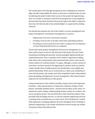 The vendor gains trust through transparency and a willingness to acknowl-
edge and take responsibility for issues as they arise. It demonstrates its trust
by allowing the project leader direct access to the project through develop-
ment. If a vendor is resistant to this level of transparency, it may simply be
because they have been burned in the past by clients who didn’t reciprocate
that trust. But they should at least acknowledge it as a goal and be working
toward it.
You should also examine the role of the vendor’s account management and
project management. Good project management is crucial to:
•	 Helping teams meet their commitments and goals
•	 Providing a level of order to the often-chaotic flow of developing software
•	 Providing you with an advocate in the vendor’s company who can help foster
a strong relationship between the two companies
On the other hand, project management and account management are
often used as layers to obscure the internals of the project from the client,
translating everything into periodic, heavily packaged, diplomatically pre-
sented abstractions. This is a product of the vendor’s experience working
with clients who reacted poorly when presented with a direct view into the
messy realities of a software project. So, again, although a certain amount of
trust hasn’t yet been earned at the beginning of a project, both you and the
vendor should strive to build mutual trust and develop a more tightly inte-
grated relationship. When you’re trustworthy as a client and, resultantly, in
tune with the project, the vendor won’t feel compelled to hide reality behind
pretty packaging and diplomatic account management. This mutual respect
improves the overall efficiency of the project.
A deep examination of the vendor’s portfolio of past work is also important.
Portfolios—often represented as an impressive collection of logos of well-
known, ostensibly satisfied clients—should never be taken at face value. It’s
important to gain a deeper understanding of what, exactly, the vendor’s role
was in any given project. You may find that in their showcase projects, they
provided only the design services, or only the software engineering services,
or perhaps they consulted only at a minor level. You’re looking for a vendor
with experience in bringing together all of the disciplines from UX design to
software engineering, so the vendor should have several strong case studies
of instances where they did just that.
134    Chapter 4: Bringing Together a Team
www.it-ebooks.info
 