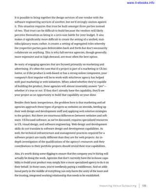 It is possible to bring together the design services of one vendor with the
software engineering services of another, but we’d strongly caution against
it. This situation requires that trust be built amongst three parties instead
of two. That trust can be difficult to build because the vendors will likely
perceive themselves as being in a zero-sum battle for your budget. It also
makes it significantly more difficult to create the setting of a unified, mul-
tidisciplinary team; rather, it creates a setting of segregated roles whereby
the respective parties pass deliverables back and forth but don’t necessarily
collaborate on anything. This is why full-service agencies, though generally
more expensive and in high demand, are most often the best option.
Be wary of engaging agencies that are focused primarily on marketing and
advertising. It’s often the case that if a project is part of a marketing or CX ini-
tiative, or if the product is web-based or has a strong online component, your
company’s first impulse will be to work with whichever agency has helped
with past marketing or web initiatives. When asked whether they’re capable
of building the product, these agencies will almost invariably answer “yes”—
whether it’s true or not. If they don’t already have the capability, they’ll see
your project as an opportunity to build that capability on your dime.
Besides their basic inexperience, the problem here is that marketing and ad
agencies approach these types of projects as websites on steroids, beefing up
their web design and development staff and applying web solution strategies
to the project. But there are enormous differences between websites and soft-
ware. UX-focused software, as we’ve discussed, requires specialized resources
in UX, visual design, and software engineering. Web design and development
skills do not translate to software design and development capabilities. As
well, the technical infrastructure and management practices required for a
software project are vastly different than they are for web projects. An in-
depth investigation of the qualifications of the agency’s resources and their
contributions to their portfolio projects should reveal their true capabilities.
Also, it’s worth doing some digging to ensure that the company you’re hiring will
actually be doing the work. Agencies that don’t currently have the in-house capa-
bility to build your product may simply hire a more specialized agency to do it on
their behalf. In those cases, you’re needlessly paying a middleman. And an addi-
tional party in the middle of everything can only harm the unity of the team and
the trusting, integrated working relationship that needs to be established.
Insourcing Versus Outsourcing    135
www.it-ebooks.info
 