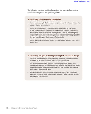 The following are some additional questions you can ask of the agency
you’re evaluating to see if they’ll be a good fit.
To see if they can do the work themselves
•	 Ask to see an example of a live project completed entirely in-house without the
support of third-party vendors.
•	 Ask to be walked through the actual timeline and process for that project.
It’s OK if the initial plan changed along the way—that happens in every proj-
ect—but pay attention to the sort of changes that came up, how the agency
responded to them, and whether they seem to understand and are prepared for
the way uncertainty and the unknown affect projects.
•	 Ask to talk to the client for the project they described to see if the client tells a
similar story.
To see if they are good at the engineering but not the UX design
•	 Try to use a product they’ve built—preferably something created for a broad
audience. Do you think it’s easy to use? Trust your gut reaction.
•	 Ask for their recommended approach to creating a good UX. If they don’t
include a few methods for gathering input or feedback from actual users (inter-
views, observation, usability testing, and so on), they probably aren’t familiar
with how UX design should work.
•	 Ask who they think creates good user experiences. If they can’t think of any
examples other than Apple, they probably don’t think about the topic as much
as they’d like you to believe.
136    Chapter 4: Bringing Together a Team
www.it-ebooks.info
 