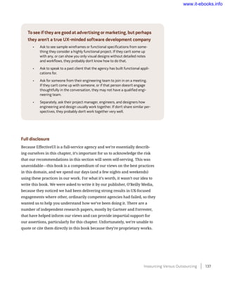 To see if they are good at advertising or marketing, but perhaps
they aren’t a true UX-minded software development company
•	 Ask to see sample wireframes or functional specifications from some-
thing they consider a highly functional project. If they can’t some up
with any, or can show you only visual designs without detailed notes
and workflows, they probably don’t know how to do that.
•	 Ask to speak to a past client that the agency has built functional appli-
cations for.
•	 Ask for someone from their engineering team to join in on a meeting.
If they can’t come up with someone, or if that person doesn’t engage
thoughtfully in the conversation, they may not have a qualified engi-
neering team.
•	 Separately, ask their project manager, engineers, and designers how
engineering and design usually work together. If don’t share similar per-
spectives, they probably don’t work together very well.
Full disclosure
Because EffectiveUI is a full-service agency and we’re essentially describ-
ing ourselves in this chapter, it’s important for us to acknowledge the risk
that our recommendations in this section will seem self-serving. This was
unavoidable—this book is a compendium of our views on the best practices
in this domain, and we spend our days (and a few nights and weekends)
using these practices in our work. For what it’s worth, it wasn’t our idea to
write this book. We were asked to write it by our publisher, O’Reilly Media,
because they noticed we had been delivering strong results in UX-focused
engagements where other, ordinarily competent agencies had failed, so they
wanted us to help you understand how we’ve been doing it. There are a
number of independent research papers, mostly by Gartner and Forrester,
that have helped inform our views and can provide impartial support for
our assertions, particularly for this chapter. Unfortunately, we’re unable to
quote or cite them directly in this book because they’re proprietary works.
Insourcing Versus Outsourcing    137
www.it-ebooks.info
 