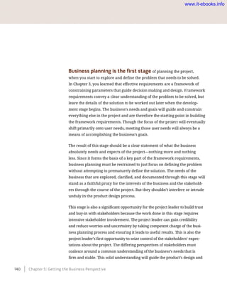 Business planning is the first stage of planning the project,
when you start to explore and define the problem that needs to be solved.
In Chapter 3, you learned that effective requirements are a framework of
constraining parameters that guide decision making and design. Framework
requirements convey a clear understanding of the problem to be solved, but
leave the details of the solution to be worked out later when the develop-
ment stage begins. The business’s needs and goals will guide and constrain
everything else in the project and are therefore the starting point in building
the framework requirements. Though the focus of the project will eventually
shift primarily onto user needs, meeting those user needs will always be a
means of accomplishing the business’s goals.
The result of this stage should be a clear statement of what the business
absolutely needs and expects of the project—nothing more and nothing
less. Since it forms the basis of a key part of the framework requirements,
business planning must be restrained to just focus on defining the problem
without attempting to prematurely define the solution. The needs of the
business that are explored, clarified, and documented through this stage will
stand as a faithful proxy for the interests of the business and the stakehold-
ers through the course of the project. But they shouldn’t interfere or intrude
unduly in the product design process.
This stage is also a significant opportunity for the project leader to build trust
and buy-in with stakeholders because the work done in this stage requires
intensive stakeholder involvement. The project leader can gain credibility
and reduce worries and uncertainty by taking competent charge of the busi-
ness planning process and ensuring it leads to useful results. This is also the
project leader’s first opportunity to seize control of the stakeholders’ expec-
tations about the project. The differing perspectives of stakeholders must
coalesce around a common understanding of the business’s needs that is
firm and stable. This solid understanding will guide the product’s design and
140    Chapter 5: Getting the Business Perspective
www.it-ebooks.info
 