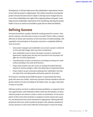 development; it will also help ensure that stakeholders’ expectations remain
in line with the project’s original goals. This will be essential in ensuring the
project remains focused and isn’t subject to the big course changes that can
occur when stakeholders lose sight of the original problem and goals. It also
helps prevent stakeholder expectations from wandering, allowing the project
leader to focus on and be accountable to goals that are fixed and definite.
Defining Success
Everyone involved in a project should be working toward its success—that
much is obvious. But what does it mean to succeed? There’s often a remark-
able lack of clarity and consensus on this most basic of understandings. Left
unguided, each participant in the project may have a completely different
view of success:
•	 Some project managers and stakeholders try to ensure a project is delivered
on time and under budget, above any other consideration.
•	 Some stakeholders want to ensure the project succeeds in meeting their
department’s specific goals, but they aren’t focused on how the project will
affect the rest of the organization.
•	 UX professionals can focus exclusively on succeeding at meeting user needs
without attending to the needs of the business.
•	 Project team members may view success as meeting the isolated demands
imposed on them by managers, rather than delivering an exceptional product.
•	 Project leaders can get so focused on pleasing their stakeholders that they
lose sight of the overriding quality and business goals for the product.
If everyone is working toward different goals, it’s guaranteed that those
goals will come into conflict. And every narrower interest interferes with the
greater interest of truly succeeding in the fullest sense. So, again, what does
it mean to succeed?
Software projects are born to address business problems, to respond to busi-
ness opportunities, and ultimately to drive value into the business. In short,
software projects are meant to create a return on investment. It’s the antici-
pation of that return that motivates a company to invest money into a proj-
ect, and determines how much investment is appropriate. Meeting the ROI
projections that were used to justify the project is the ultimate standard of
success, because it is the truest reflection of the project’s reason for being.
Defining Success    141
www.it-ebooks.info
 