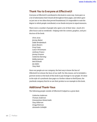 Thank You to Everyone at EffectiveUI
Everyone at EffectiveUI contributed to this book in some way. Some gave us
a lot of information that’s found all throughout these pages, and others gave
us just one or two ideas that proved foundational. It’s impossible to rank the
degree to which people contributed, so we thank everyone in equal measures.
There were a number of people who spent a lot of their time—much of it
after-hours and on weekends—helping with the content, graphics, and pro-
duction of the book:
Chris Aron
Jeremy Balzer
Eddie Breidenbach
Jason Bowers
Greg Casey
Lance Christmann
Anthony Franco
Jeremy Graston
Catherine Horning
Bobby Jamison
Beth Koloski
Joy Sykes
Tony Walt
Since our people are our company, the best way to know the face of
EffectiveUI is to know the faces of our staff. For this reason, we’ve included a
portrait section at the back of this book to pay homage to our people. It’s done
in the style of a yearbook class page as a further tribute to Herff Jones, the
yearbook company that let us use their product as an example in this book.
Additional Thank-Yous
The following people outside of EffectiveUI helped us a great deal:
Catherine Anderson
Truman Anderson
Constantinos Demetriadis
Tony Hillerson
Gregg Peterson
Alexandre Schleifer
xiv    Preface
www.it-ebooks.info
 