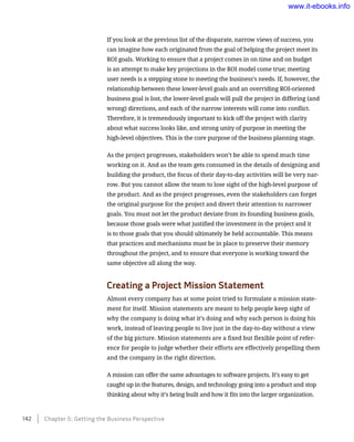 If you look at the previous list of the disparate, narrow views of success, you
can imagine how each originated from the goal of helping the project meet its
ROI goals. Working to ensure that a project comes in on time and on budget
is an attempt to make key projections in the ROI model come true; meeting
user needs is a stepping stone to meeting the business’s needs. If, however, the
relationship between these lower-level goals and an overriding ROI-oriented
business goal is lost, the lower-level goals will pull the project in differing (and
wrong) directions, and each of the narrow interests will come into conflict.
Therefore, it is tremendously important to kick off the project with clarity
about what success looks like, and strong unity of purpose in meeting the
high-level objectives. This is the core purpose of the business planning stage.
As the project progresses, stakeholders won’t be able to spend much time
working on it. And as the team gets consumed in the details of designing and
building the product, the focus of their day-to-day activities will be very nar-
row. But you cannot allow the team to lose sight of the high-level purpose of
the product. And as the project progresses, even the stakeholders can forget
the original purpose for the project and divert their attention to narrower
goals. You must not let the product deviate from its founding business goals,
because those goals were what justified the investment in the project and it
is to those goals that you should ultimately be held accountable. This means
that practices and mechanisms must be in place to preserve their memory
throughout the project, and to ensure that everyone is working toward the
same objective all along the way.
Creating a Project Mission Statement
Almost every company has at some point tried to formulate a mission state-
ment for itself. Mission statements are meant to help people keep sight of
why the company is doing what it’s doing and why each person is doing his
work, instead of leaving people to live just in the day-to-day without a view
of the big picture. Mission statements are a fixed but flexible point of refer-
ence for people to judge whether their efforts are effectively propelling them
and the company in the right direction.
A mission can offer the same advantages to software projects. It’s easy to get
caught up in the features, design, and technology going into a product and stop
thinking about why it’s being built and how it fits into the larger organization.
142    Chapter 5: Getting the Business Perspective
www.it-ebooks.info
 