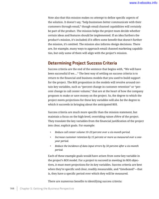 Note also that this mission makes no attempt to define specific aspects of
the solution. It doesn’t say, “help businesses better communicate with their
customers through email,” though email channel capabilities will certainly
be part of the product. The mission helps the project team decide whether
certain ideas and features should be implemented. If an idea furthers the
product’s mission, it’s included; if it offers some benefit that doesn’t further
the mission, it’s omitted. The mission also informs design decisions. There
are, for example, many ways to approach email channel marketing capabili-
ties, but only some of them will align with the project’s mission.
Determining Project Success Criteria
Success criteria are the end of the sentence that begins with, “We will have
been successful if we….” The best way of settling on success criteria is to
return to the financial and business models that you used to build support
for the project. The ROI proposition in the models will revolve around cer-
tain key variables, such as “percent change in customer retention” or “per-
cent change in call center volume,” that are at the heart of how the company
proposes to make or save money on the project. So, the degree to which the
project meets projections for these key variables will also be the degree to
which it succeeds in bringing about the anticipated ROI.
Success criteria are much more specific than the mission statement, but
maintain a focus on the high-level, overriding raison d’être of the project.
They translate the key variables from the financial justification of the project
into clear, explicit goals. For example:
•	 Reduce call center volume 10–20 percent over a six-month period.
•	 Increase customer retention by 15 percent or more as measured over a one-
year period.
•	 Reduce the incidence of data input errors by 50 percent after a six-month
period.
Each of these example goals would have arisen from some key variable in
the project’s ROI model. For a project to succeed in meeting its ROI objec-
tives, it must meet projections for its key variables. Success criteria are best
when they’re specific and clear, readily measurable, and “timeboxed”—that
is, they have a specific period over which they will be measured.
There are numerous benefits to identifying success criteria:
144    Chapter 5: Getting the Business Perspective
www.it-ebooks.info
 